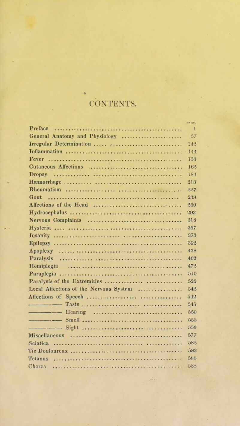 CONTENTS PACT. Preface 1 General Anatomy and Physiology 57 Irregular Determination ..... 142 Inflammation 144 Fever 153 Cutaneous Affections 162 Dropsy 184 Haemorrhage 213 Rheumatism 227 Gout 233 Affections of the Head 260 Hydrocephalus 293 Nervous Complaints 318 Hysteria 367 Insanity 373 Epilepsy 392 Apoplexy 438 Paralysis 462 Hemiplegia 472 Paraplegia 510 Paralysis of the Extremities 526 Local Affections of the Nervous System 542 Affections of Speech 542 Taste 545 Hearing 550 Smell 555 Sight 556 Miscellaneous 577 Sciatica 582 Tic Douloureux 583 Tetanus 586 Chorea 58S