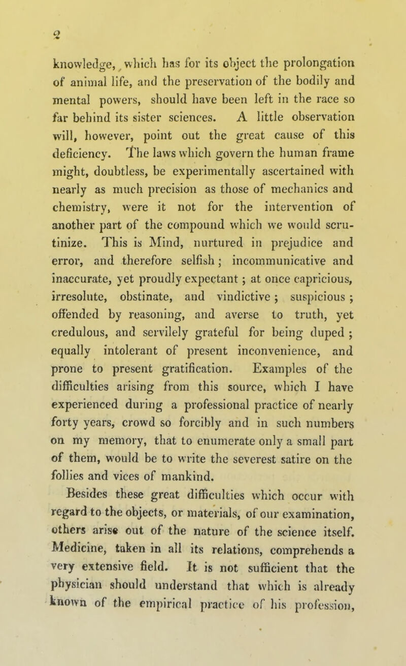 C) knowledge, which has for its object the prolongation of animal life, and the preservation of the bodily and mental powers, should have been left in the race so far behind its sister sciences. A little observation will, however, point out the great cause of this deficiency. The laws which govern the human frame might, doubtless, be experimentally ascertained with nearly as much precision as those of mechanics and chemistry, were it not for the intervention of another part of the compound which we would scru- tinize. This is Mind, nurtured in prejudice and error, and therefore selfish; incommunicative and inaccurate, yet proudly expectant; at once capricious, irresolute, obstinate, and vindictive ; suspicious ; offended by reasoning, and averse to truth, yet credulous, and servilely grateful for being duped ; equally intolerant of present inconvenience, and prone to present gratification. Examples of the difficulties arising from this source, which I have experienced during a professional practice of nearly forty years, crowd so forcibly and in such numbers on my memory, that to enumerate only a small part of them, would be to write the severest satire on the follies and vices of mankind. Besides these great difficulties which occur with regard to the objects, or materials, of our examination, others arise out of the nature of the science itself. Medicine, taken in all its relations, comprehends a very extensive field. It is not sufficient that the physician should understand that which is already known of the empirical practice of his profession,