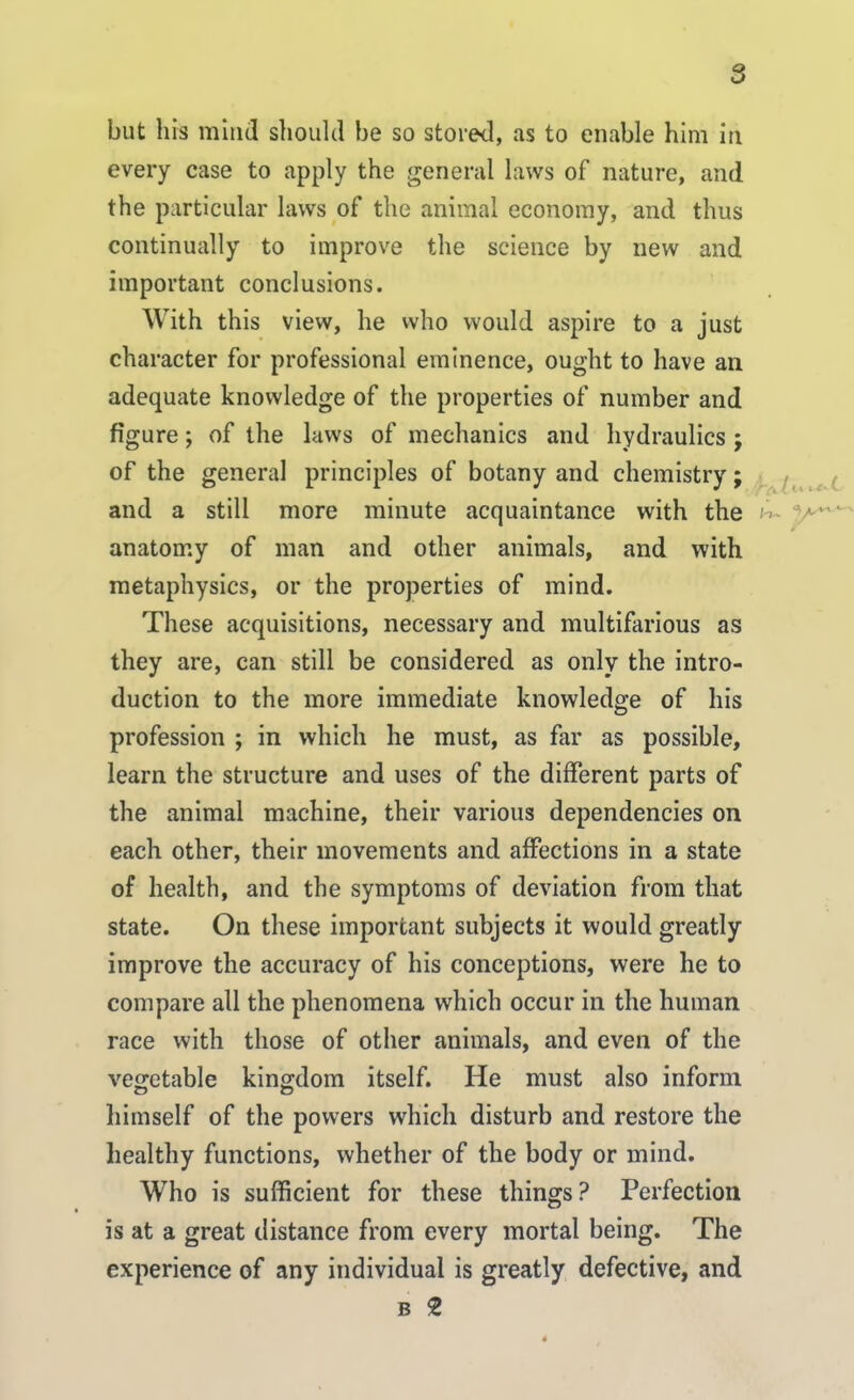 but his mind should be so stored, as to enable him iti every case to apply the general laws of nature, and the particular laws of the animal economy, and thus continually to improve the science by new and important conclusions. With this view, he who would aspire to a just character for professional eminence, ought to have an adequate knowledge of the properties of number and figure; of the laws of mechanics and hydraulics j of the general principles of botany and chemistry; and a still more minute acquaintance with the h~ anatomy of man and other animals, and with metaphysics, or the properties of mind. These acquisitions, necessary and multifarious as they are, can still be considered as only the intro- duction to the more immediate knowledge of his profession ; in which he must, as far as possible, learn the structure and uses of the different parts of the animal machine, their various dependencies on each other, their movements and affections in a state of health, and the symptoms of deviation from that state. On these important subjects it would greatly improve the accuracy of his conceptions, were he to compare all the phenomena which occur in the human race with those of other animals, and even of the vegetable kingdom itself. He must also inform himself of the powers which disturb and restore the healthy functions, whether of the body or mind. Who is sufficient for these things? Perfection is at a great distance from every mortal being. The experience of any individual is greatly defective, and B 2