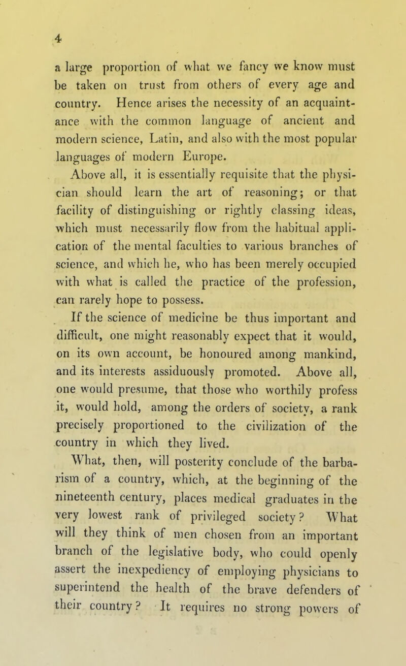 a large proportion of what we fancy we know must be taken on trust from others of every age and country. Hence arises the necessity of an acquaint- ance with the common language of ancient and modern science, Latin, and also with the most popular languages of modern Europe. Above all, it is essentially requisite that the physi- cian should learn the art of reasoning; or that facility of distinguishing or rightly classing ideas, which must necessarily flow from the habitual appli- cation of the mental faculties to various branches of science, and which he, who has been merely occupied with what is called the practice of the profession, can rarely hope to possess. If the science of medicine be thus important and difficult, one might reasonably expect that it would, on its own account, be honoured among mankind, and its interests assiduously promoted. Above all, one would presume, that those who worthily profess it, would hold, among the orders of societv, a rank precisely proportioned to the civilization of the country in which they lived. What, then, will posterity conclude of the barba- rism of a country, which, at the beginning of the nineteenth century, places medical graduates in the very lowest rank of privileged society ? What will they think of men chosen from an important branch of the legislative body, who could openly assert the inexpediency of employing physicians to superintend the health of the brave defenders of their country ? It requires no strong powers of