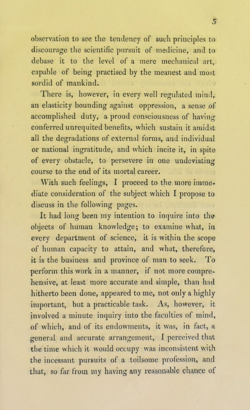 observation to see the tendency of such principles to discourage the scientific pursuit of medicine, and to debase it to the level of a mere mechanical art, capable of being practised by the meanest and most sordid of mankind. There is, however, in every well regulated mind, an elasticity bounding against oppression, a sense of accomplished duty, a proud consciousness of having conferred unrequited benefits, which sustain it amidst all the degradations of external forms, and individual or national ingratitude, and which incite it, in spite of every obstacle, to persevere in one undeviating course to the end of its mortal career. With such feelings, I proceed to the more imme- diate consideration of the subject which I propose to discuss in the following pages. It had long been my intention to inquire into the objects of human knowledge; to examine what, in every department of science, it is within the scope of human capacity to attain, and what, therefore, it is the business and province of man to seek. To perform this work in a manner, if not more compre- hensive, at least more accurate and simple, than had hitherto been done, appeared to me, not only a highly important, but a practicable task. As, however, it involved a minute inquiry into the faculties of mind, of which, and of its endowments, it was, in fact, a general and accurate arrangement, I perceived that the time which it would occupy was inconsistent with the incessant pursuits of a toilsome profession,, and that, so far from my having any reasonable chance of