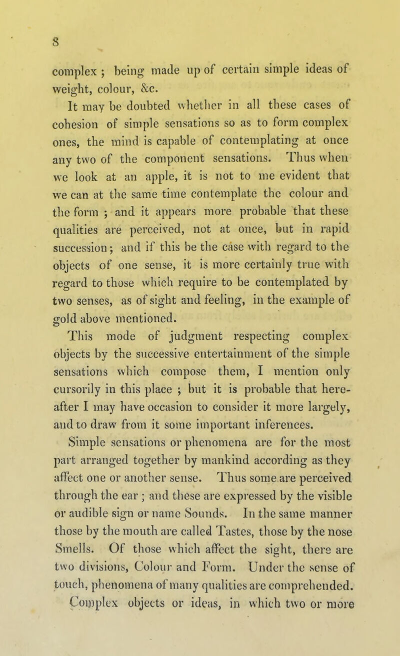 complex \ being made up of certain simple ideas of weight, colour, &c. It may be doubted whether in all these cases of cohesion of simple sensations so as to form complex ones, the mind is capable of contemplating at once any two of the component sensations. Thus when we look at an apple, it is not to me evident that we can at the same time contemplate the colour and the form ; and it appears more probable that these qualities are perceived, not at once, but in rapid succession; and if this be the case with regard to the objects of one sense, it is more certainly true with regard to those which require to be contemplated by two senses, as of sight and feeling, in the example of gold above mentioned. <D This mode of judgment respecting complex objects by the successive entertainment of the simple sensations which compose them, I mention only cursorily in this place ; but it is probable that here- after I may have occasion to consider it more largely, and to draw from it some important inferences. Simple sensations or phenomena are for the most part arranged together by mankind according as they affect one or another sense. Thus some are perceived through the ear ; and these are expressed by the visible or audible sign or name Sounds. In the same manner those by the mouth are called Tastes, those by the nose Smells. Of those which affect the sight, there are two divisions, Colour and Form. Under the sense of touch, phenomena of many qualities are comprehended. Complex objects or ideas, in which two or more