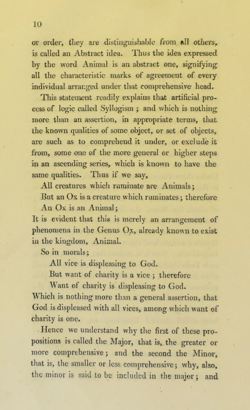 10 or order, they are distinguishable from, nil others, is called an Abstract idea. Thus the idea expressed by the word Animal is an abstract one, signifying; all the characteristic marks of agreement of eveiy individual arranged under that comprehensive head. This statement readily explains that artificial pro- cess of logic called Syllogism ; and which is nothing more than an assertion, in appropriate terms, that the known qualities of some object, or set of objects, are such as to comprehend it under, or exclude it from, some one of the more general or higher steps in an ascending series, which is known to have the same qualities. Thus if we say. All creatures which ruminate are Animals; But an Ox is a creature which ruminates; therefore An Ox is an Animal; It is evident that this is merely an arrangement of phenomena in the Genus Ox, already known to exist in the kingdom. Animal. So in morals; All vice is displeasing to God. But want of charity is a vice ; therefore Want of charity is displeasing to God. Which is nothing more than a general assertion, that God is displeased with all vices, among which want of charity is one. Hence we understand why the first of these pro- positions is called the Major, that is, the greater or more comprehensive; and the second the Minor, that is, the smaller or less comprehensive; why, also, the minor is said to be included in the major; and