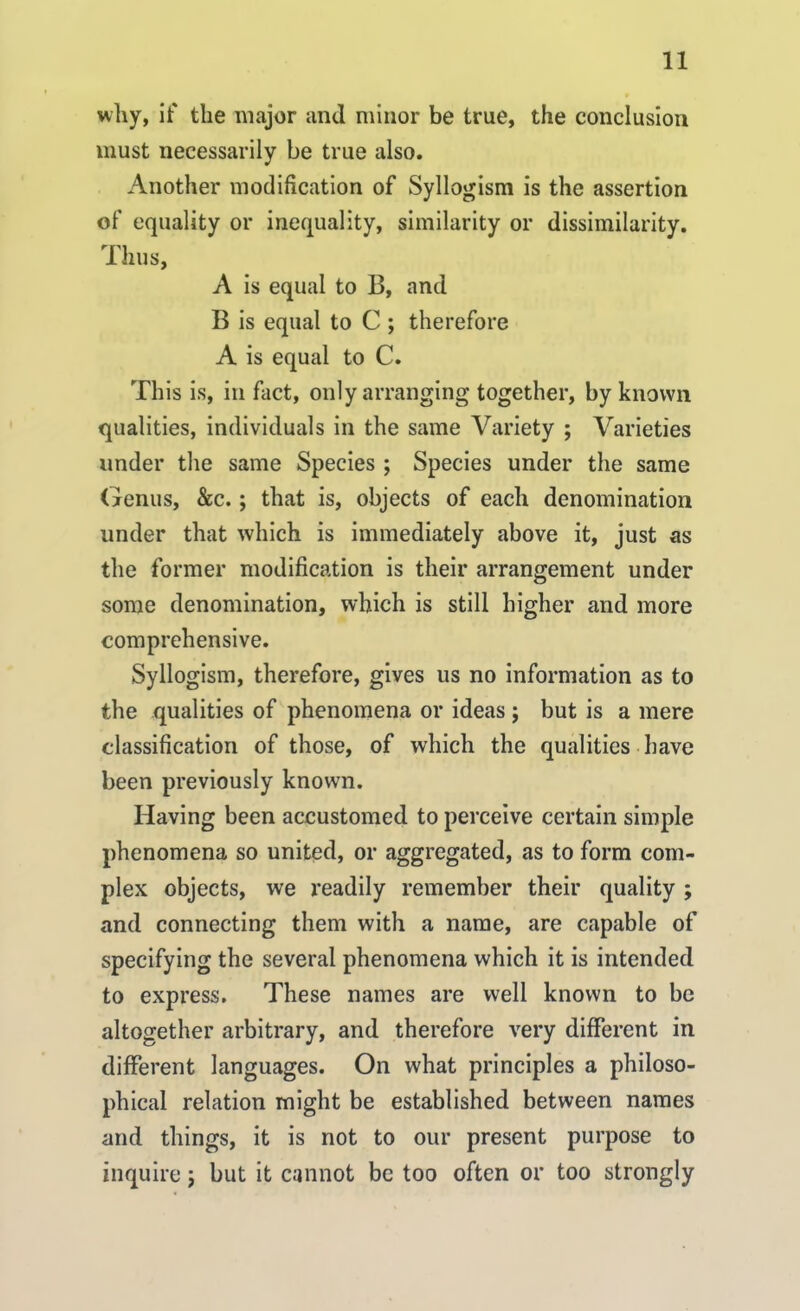 why, if the major and minor be true, the conclusion must necessarily be true also. Another modification of Syllogism is the assertion of equality or inequality, similarity or dissimilarity. Thus, A is equal to 13, and B is equal to C ; therefore A is equal to C. This is, in fact, only arranging together, by known qualities, individuals in the same Variety ; Varieties under the same Species ; Species under the same Genus, &c.; that is, objects of each denomination under that which is immediately above it, just as the former modification is their arrangement under some denomination, which is still higher and more comprehensive. Syllogism, therefore, gives us no information as to the qualities of phenomena or ideas ; but is a mere classification of those, of which the qualities have been previously known. Having been accustomed to perceive certain simple phenomena so united, or aggregated, as to form com- plex objects, we readily remember their quality ; and connecting them with a name, are capable of specifying the several phenomena which it is intended to express. These names are well known to be altogether arbitrary, and therefore very different in different languages. On what principles a philoso- phical relation might be established between names and things, it is not to our present purpose to inquire; but it cannot be too often or too strongly