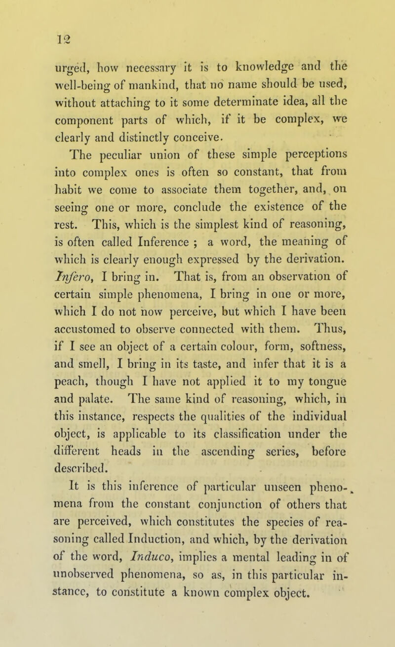 urged, how necessary it is to knowledge and the well-being of mankind, that no name should be used, without attaching to it some determinate idea, all the component parts of which, it it be complex, we clearly and distinctly conceive. The peculiar union of these simple perceptions into complex ones is often so constant, that from habit we come to associate them together, and, on seeing one or more, conclude the existence of the rest. This, which is the simplest kind of reasoning, is often called Inference ; a word, the meaning of which is clearly enough expressed by the derivation. Infero, I bring in. That is, from an observation of certain simple phenomena, I bring in one or more, which I do not now perceive, but which I have been accustomed to observe connected with them. Thus, if I see an object of a certain colour, form, softness, and smell, I bring in its taste, and infer that it is a peach, though I have not applied it to my tongue and palate. The same kind of reasoning, which, in this instance, respects the qualities of the individual object, is applicable to its classification under the different heads in the ascending series, before described. It is this inference of particular unseen pheno-„ mena from the constant conjunction of others that are perceived, which constitutes the species of rea- soning called Induction, and which, by the derivation of the word, Irduco, implies a mental leading in of unobserved phenomena, so as, in this particular in- stance, to constitute a known complex object.