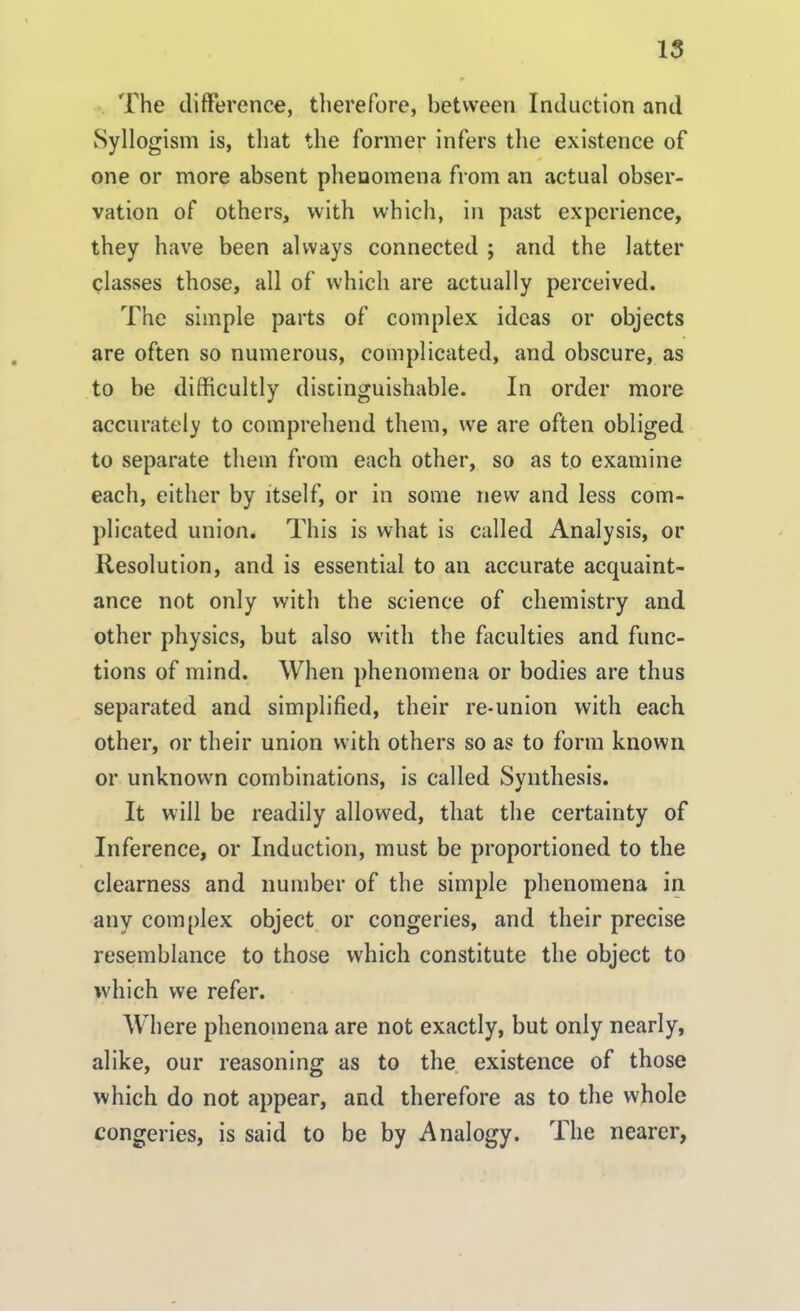 The difference, therefore, between Induction and Syllogism is, that the former infers the existence of one or more absent phenomena from an actual obser- vation of others, with which, in past experience, they have been always connected ; and the latter classes those, all of which are actually perceived. The simple parts of complex ideas or objects are often so numerous, complicated, and obscure, as to be difficultly distinguishable. In order more accurately to comprehend them, we are often obliged to separate them from each other, so as to examine each, either by itself, or in some new and less com- plicated union. This is what is called Analysis, or Resolution, and is essential to an accurate acquaint- ance not only with the science of chemistry and other physics, but also with the faculties and func- tions of mind. When phenomena or bodies are thus separated and simplified, their re-union with each other, or their union with others so as to form known or unknown combinations, is called Synthesis. It will be readily allowed, that the certainty of Inference, or Induction, must be proportioned to the clearness and number of the simple phenomena in any complex object or congeries, and their precise resemblance to those which constitute the object to which we refer. Where phenomena are not exactly, but only nearly, alike, our reasoning as to the existence of those which do not appear, and therefore as to the whole congeries, is said to be by Analogy. The nearer,