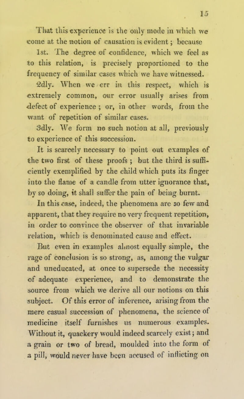 That tins experience is the only mode in which we come at the notion of causation is evident; because 1st. The degree of confidence, which we feel as to this relation, is precisely proportioned to the frequency of similar cases which we have witnessed. 2dly. When we err in this respect, which is extremely common, our error usually arises from defect of experience ; or, in other words, from the want of repetition of similar cases. 3dly. We form no such notion at all, previously to experience of this succession. It is scarcely necessary to point out examples of the two first of these proofs ; but the third is suffi- ciently exemplified by the child which puts its finger into the flame of a candle from utter ignorance that, by so doing, it shall suffer the pain of being burnt. In this case, indeed, the phenomena are so few and apparent, that they require no very frequent repetition, in order to convince the observer of that invariable relation, which is denominated cause and effect. But even in examples almost equally simple, the rage of conclusion is so strong, as, among the vulgar and uneducated, at once to supersede the necessity of adequate experience, and to demonstrate the source from which we derive all our notions on this subject. Of this error of inference, arising from the mere casual succession of phenomena, the science of medicine itself furnishes us numerous examples. Without it, quackery would indeed scarcely exist; and a grain or two of bread, moulded into the form of a pill, would never have been accused of inflicting on