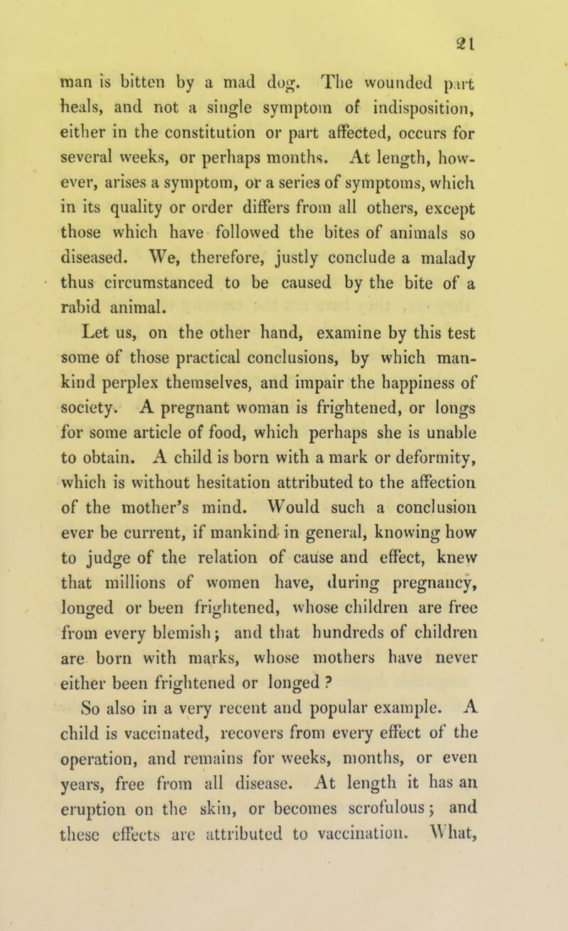 man is bitten by a mad dog. The wounded part heals, and not a single symptom of indisposition, either in the constitution or part affected, occurs for several weeks, or perhaps months. At length, how- ever, arises a symptom, or a series of symptoms, which in its quality or order differs from all others, except those which have followed the bites of animals so diseased. We, therefore, justly conclude a malady thus circumstanced to be caused by the bite of a rabid animal. Let us, on the other hand, examine by this test some of those practical conclusions, by which man- kind perplex themselves, and impair the happiness of society. A pregnant woman is frightened, or longs for some article of food, which perhaps she is unable to obtain. A child is born with a mark or deformity, which is without hesitation attributed to the affection of the mother’s mind. Would such a conclusion ever be current, if mankind in general, knowing how to judge of the relation of cause and effect, knew that millions of women have, during pregnancy, longed or been frightened, whose children are free from every blemish ; and that hundreds of children are born with marks, whose mothers have never either been frightened or longed ? So also in a very recent and popular example. A child is vaccinated, recovers from every effect of the operation, and remains for weeks, months, or even years, free from all disease. At length it has an eruption on the skin, or becomes scrofulous; and these effects are attributed to vaccination. \\ hat.