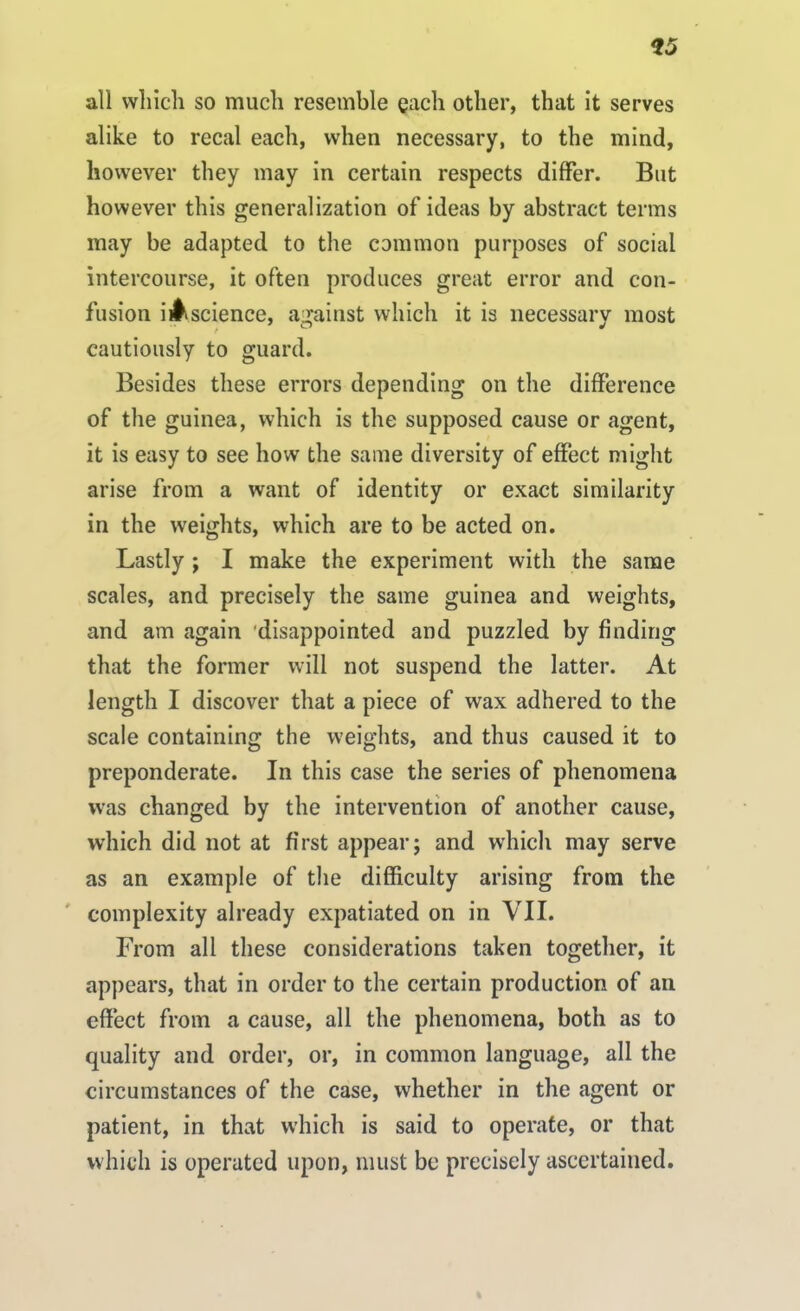 *5 all which so much resemble each other, that it serves alike to recal each, when necessary, to the mind, however they may in certain respects differ. But however this generalization of ideas by abstract terms may be adapted to the common purposes of social intercourse, it often produces great error and con- fusion imscience, against which it is necessarv most cautiously to guard. Besides these errors depending on the difference of the guinea, which is the supposed cause or agent, it is easy to see how the same diversity of effect might arise from a want of identity or exact similarity in the weights, which are to be acted on. Lastly ; I make the experiment with the same scales, and precisely the same guinea and weights, and am again 'disappointed and puzzled by finding that the former will not suspend the latter. At length I discover that a piece of wax adhered to the scale containing the weights, and thus caused it to preponderate. In this case the series of phenomena was changed by the intervention of another cause, which did not at first appear; and which may serve as an example of the difficulty arising from the complexity already expatiated on in VII. From all these considerations taken together, it appears, that in order to the certain production of an effect from a cause, all the phenomena, both as to quality and order, or, in common language, all the circumstances of the case, whether in the agent or patient, in that which is said to operate, or that which is operated upon, must be precisely ascertained.