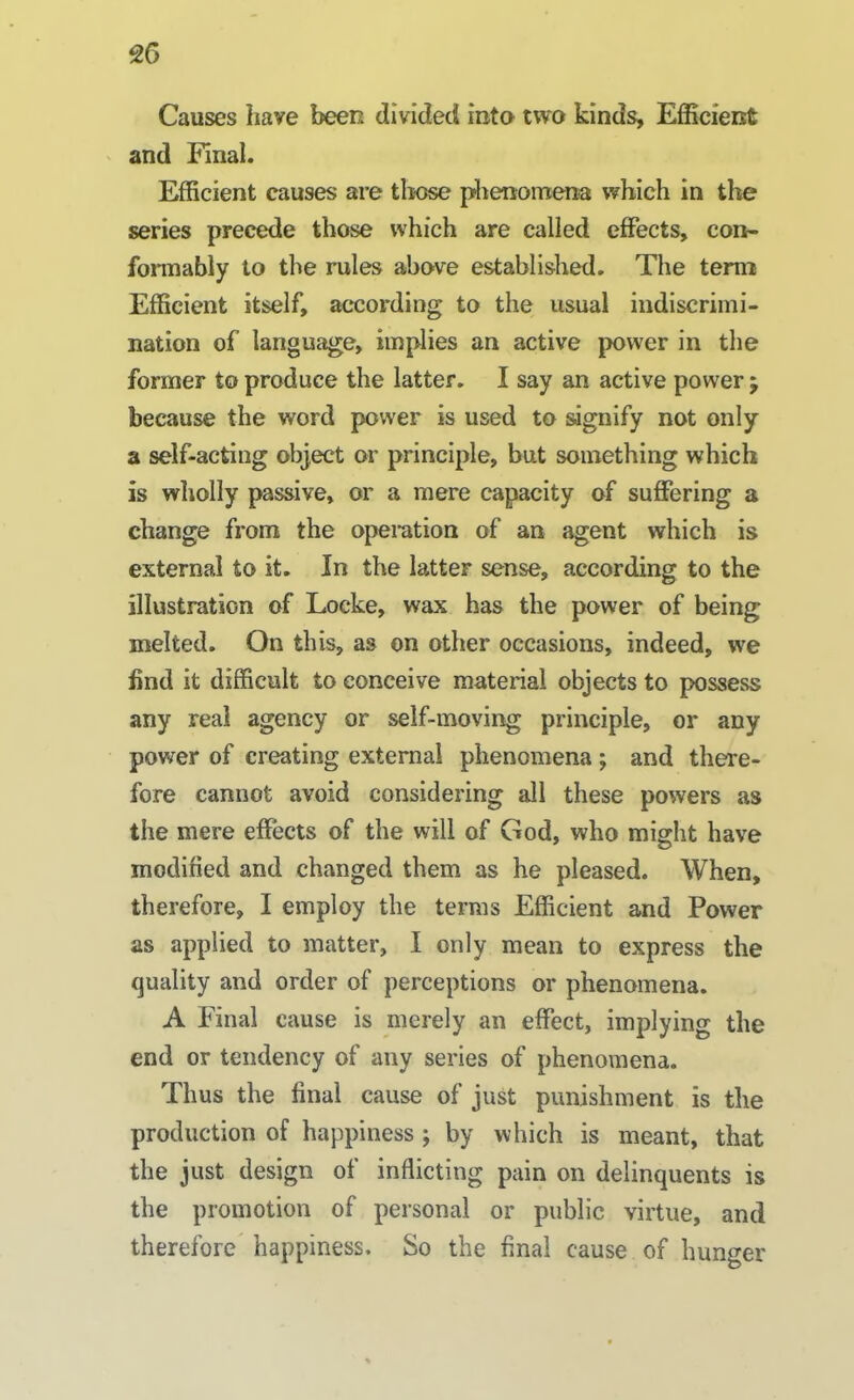 Causes have been divided into two kinds. Efficient and Pinal. Efficient causes are those phenomena which in the series precede those which are called effects, con- formably to the rules above established. The term Efficient itself, according to the usual indiscrimi- nation of language, implies an active power in the former to produce the latter. I say an active power ; because the word power is used to signify not only a self-acting object or principle, but something which is wholly passive, or a mere capacity of suffering a change from the operation of an agent which is external to it. In the latter sense, according to the illustration of Locke, wax has the power of being melted. On this, as on other occasions, indeed, we find it difficult to conceive material objects to possess any real agency or self-moving principle, or any power of creating external phenomena ; and there- fore cannot avoid considering all these powers as the mere effects of the will of God, who might have modified and changed them as he pleased. When, therefore, I employ the terms Efficient and Power as applied to matter, I only mean to express the quality and order of perceptions or phenomena. A Final cause is merely an effect, implying the end or tendency of any series of phenomena. Thus the final cause of just punishment is the production of happiness ; by which is meant, that the just design of inflicting pain on delinquents is the promotion of personal or public virtue, and therefore happiness. So the final cause of hunger