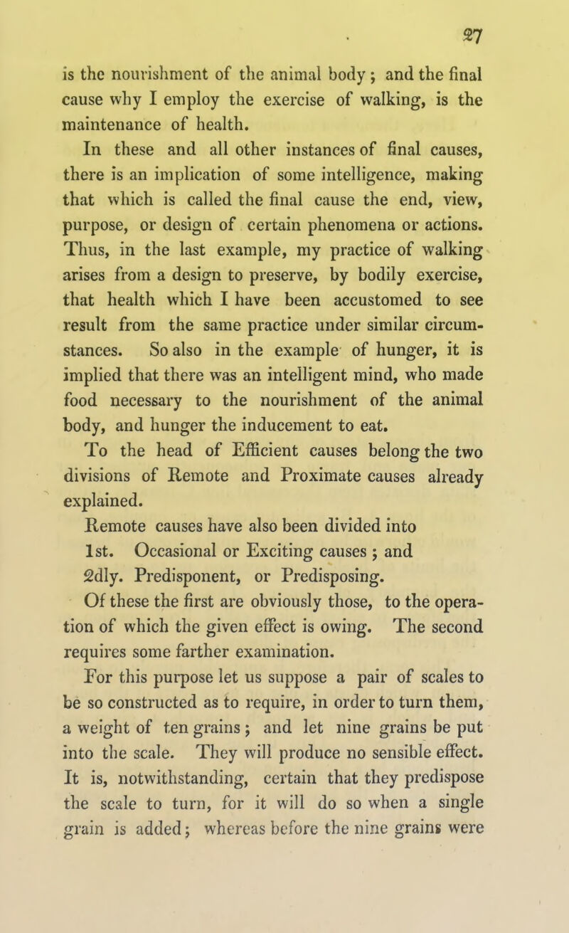 is the nourishment of the animal body ; and the final cause why I employ the exercise of walking, is the maintenance of health. In these and all other instances of final causes, there is an implication of some intelligence, making that which is called the final cause the end, view, purpose, or design of certain phenomena or actions. Thus, in the last example, my practice of walking arises from a design to preserve, by bodily exercise, that health which I have been accustomed to see result from the same practice under similar circum- stances. So also in the example of hunger, it is implied that there was an intelligent mind, who made food necessary to the nourishment of the animal body, and hunger the inducement to eat. To the head of Efficient causes belong the two divisions of Remote and Proximate causes already explained. Remote causes have also been divided into 1st. Occasional or Exciting causes ; and 2dly. Predisponent, or Predisposing. Of these the first are obviously those, to the opera- tion of which the given effect is owing. The second requires some farther examination. Eor this purpose let us suppose a pair of scales to be so constructed as to require, in order to turn them, a weight of ten grains ; and let nine grains be put into the scale. They will produce no sensible effect. It is, notwithstanding, certain that they predispose the scale to turn, for it will do so when a single grain is added; whereas before the nine grains were