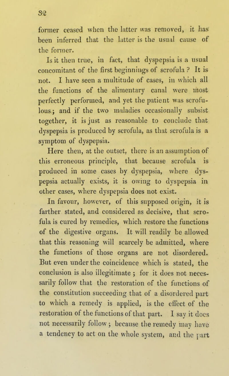 S2 former ceased when the latter was removed, it has been inferred that the latter is the usual cause of the former. Is it then true, in fact, that dyspepsia is a usual concomitant of the first beginnings of scrofula ? It is not. I have seen a multitude of cases, in which all the functions of the alimentary canal were most perfectly performed, and yet the patient was scrofu- lous j and if the two maladies occasionally subsist together, it is just as reasonable to conclude that dyspepsia is produced by scrofula, as that scrofula is a symptom of dyspepsia. Here then, at the outset, there is an assumption of this erroneous principle, that because scrofula is produced in some cases by dyspepsia, where dys- pepsia actually exists, it is owing to dyspepsia in other cases, where dyspepsia does not exist. In favour, however, of this supposed origin, it is farther stated, and considered as decisive, that scro- fula is cured by remedies, which restore the functions of the digestive organs. It will readily be allowed that this reasoning will scarcely be admitted, where the functions of those organs are not disordered. But even under the coincidence which is stated, the conclusion is also illegitimate ; for it does not neces- sarily follow that the restoration of the functions of the constitution succeeding that of a disordered part to which a remedy is applied, is the effect of the restoration of the functions of that part. 1 say it docs not necessarily follow ; because the remedy may have a tendency to act on the whole system, and the part