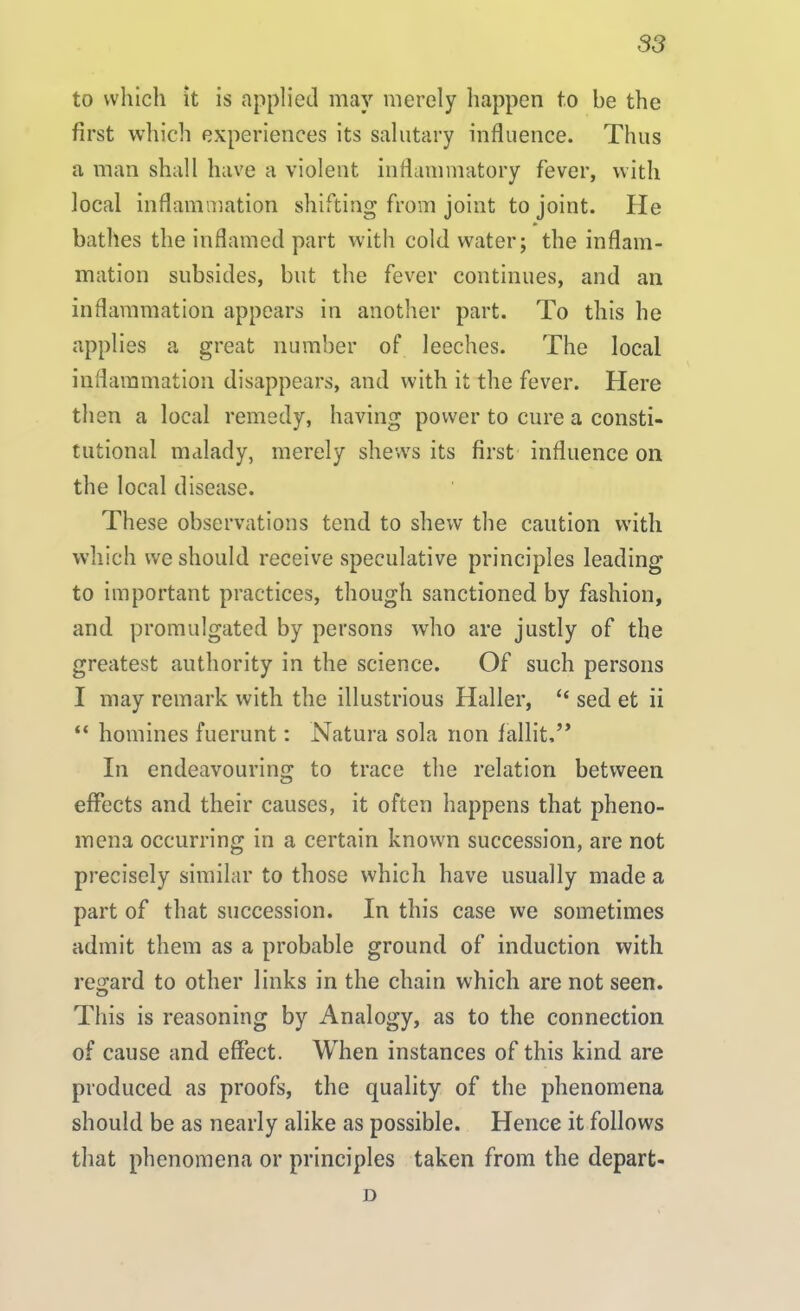 to which it is applied may merely happen to be the first which experiences its salutary influence. Thus a man shall have a violent inflammatory fever, with local inflammation shifting from joint to joint. He bathes the inflamed part with cold water; the inflam- mation subsides, but the fever continues, and an inflammation appears in another part. To this he applies a great number of leeches. The local inflammation disappears, and with it the fever. Here then a local remedy, having power to cure a consti- tutional malady, merely shews its first influence on the local disease. These observations tend to shew the caution with which we should receive speculative principles leading to important practices, though sanctioned by fashion, and promulgated by persons who are justly of the greatest authority in the science. Of such persons I may remark with the illustrious Haller, “ sed et ii “ homines fuerunt: Natura sola non fallit,” In endeavouring to trace the relation between effects and their causes, it often happens that pheno- mena occurring in a certain known succession, are not precisely similar to those which have usually made a part of that succession. In this case we sometimes admit them as a probable ground of induction with regard to other links in the chain which are not seen. This is reasoning by Analogy, as to the connection of cause and effect. When instances of this kind are produced as proofs, the quality of the phenomena should be as nearly alike as possible. Hence it follows that phenomena or principles taken from the depart- D