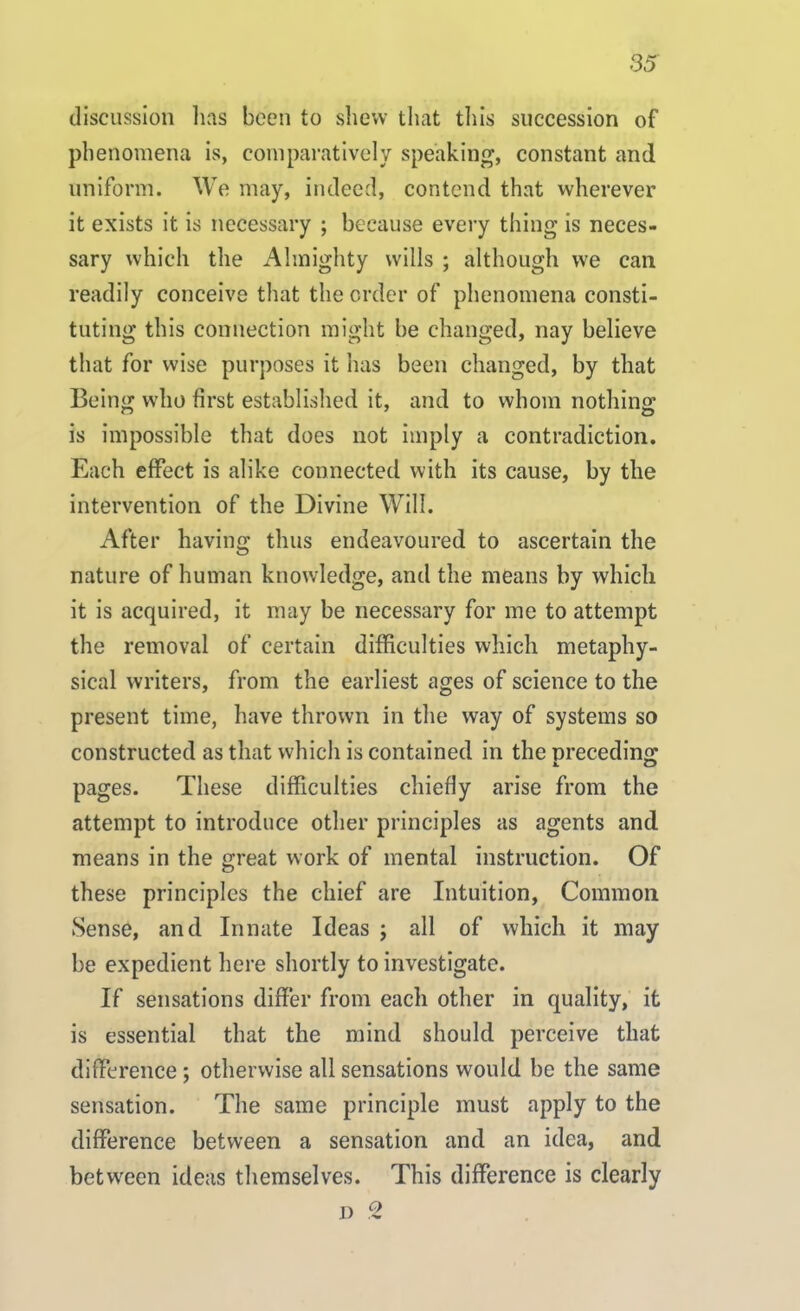 discussion lias been to shew that this succession of phenomena is, comparatively speaking, constant and uniform. We may, indeed, contend that wherever it exists it is necessary ; because every thing is neces- sary which the Almighty wills ; although we can readily conceive that the order of phenomena consti- tuting this connection might be changed, nay believe that for wise purposes it has been changed, by that Being who first established it, and to whom nothing is impossible that does not imply a contradiction. Each effect is alike connected with its cause, by the intervention of the Divine Will. After having thus endeavoured to ascertain the nature of human knowledge, and the means by which it is acquired, it may be necessary for me to attempt the removal of certain difficulties which metaphy- sical writers, from the earliest ages of science to the present time, have thrown in the way of systems so constructed as that which is contained in the preceding pages. These difficulties chiefly arise from the attempt to introduce other principles as agents and means in the great work of mental instruction. Of these principles the chief are Intuition, Common Sense, and Innate Ideas ; all of which it may be expedient here shortly to investigate. If sensations differ from each other in quality, it is essential that the mind should perceive that difference; otherwise all sensations would be the same sensation. The same principle must apply to the difference between a sensation and an idea, and between ideas themselves. This difference is clearly d 2