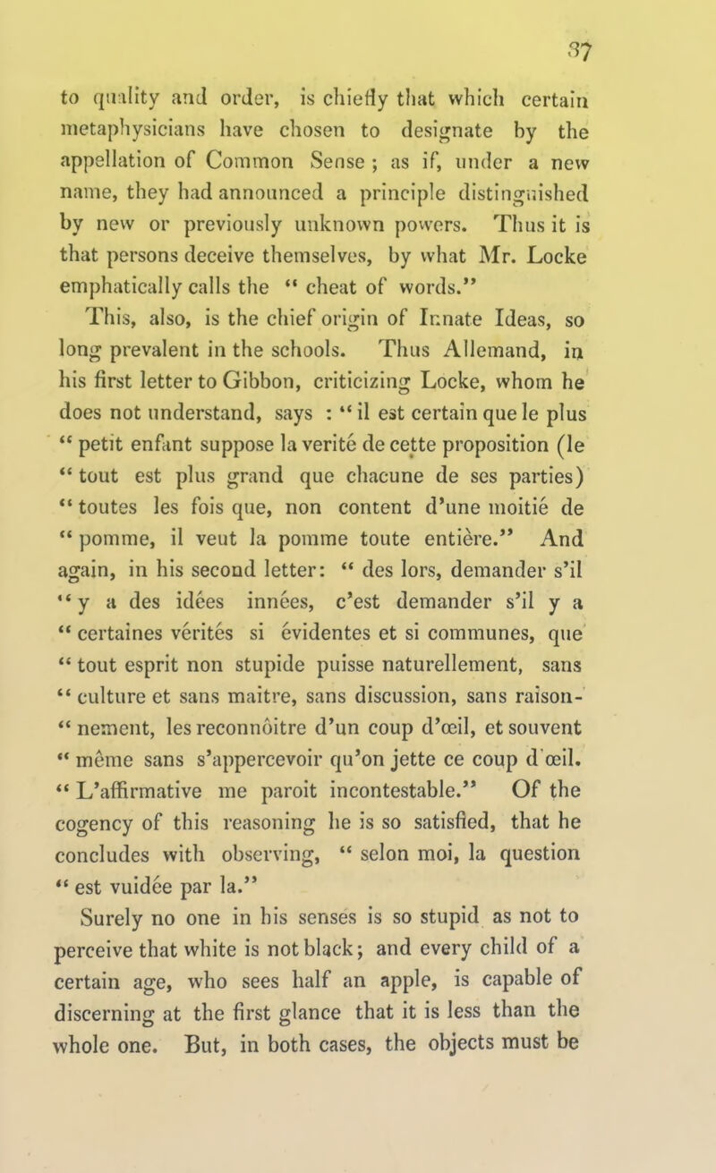 to quality and order, is chiefly that which certain metaphysicians have chosen to designate by the appellation of Common Sense ; as if, under a new name, they had announced a principle distinguished by new or previously unknown powers. Thus it is that persons deceive themselves, by what Mr. Locke emphatically calls the “ cheat of words.” This, also, is the chief origin of Innate Ideas, so long prevalent in the schools. Thus Allemand, in his first letter to Gibbon, criticizing Locke, whom he does not understand, says : “ il est certain quele plus “ petit enfant suppose la verite de cette proposition (le “ tout est plus grand que chacune de ses parties) “ toutes les fois que, non content d’une moitie de “ pomrae, il veut la pomme toute entiere.” And again, in his second letter: “ des lors, demander s’il “y a des idees innees, c’est demander s’il y a “ certaines verites si evidentes et si communes, que “ tout esprit non stupide puisse naturellement, sans “ culture et sans maitre, sans discussion, sans raison- “ nement, les reconnoitre d’un coup d’ocil, et souvent “ meme sans s’appercevoir qu’on jette ce coup d’oeil. “ L’affirmative me paroit incontestable.” Of the cogency of this reasoning he is so satisfied, that he concludes with observing, “ selon moi, la question “ est vuidee par la.” Surely no one in bis senses is so stupid as not to perceive that white is not black; and every child of a certain age, who sees half an apple, is capable of discerning at the first glance that it is less than the whole one. But, in both cases, the objects must be