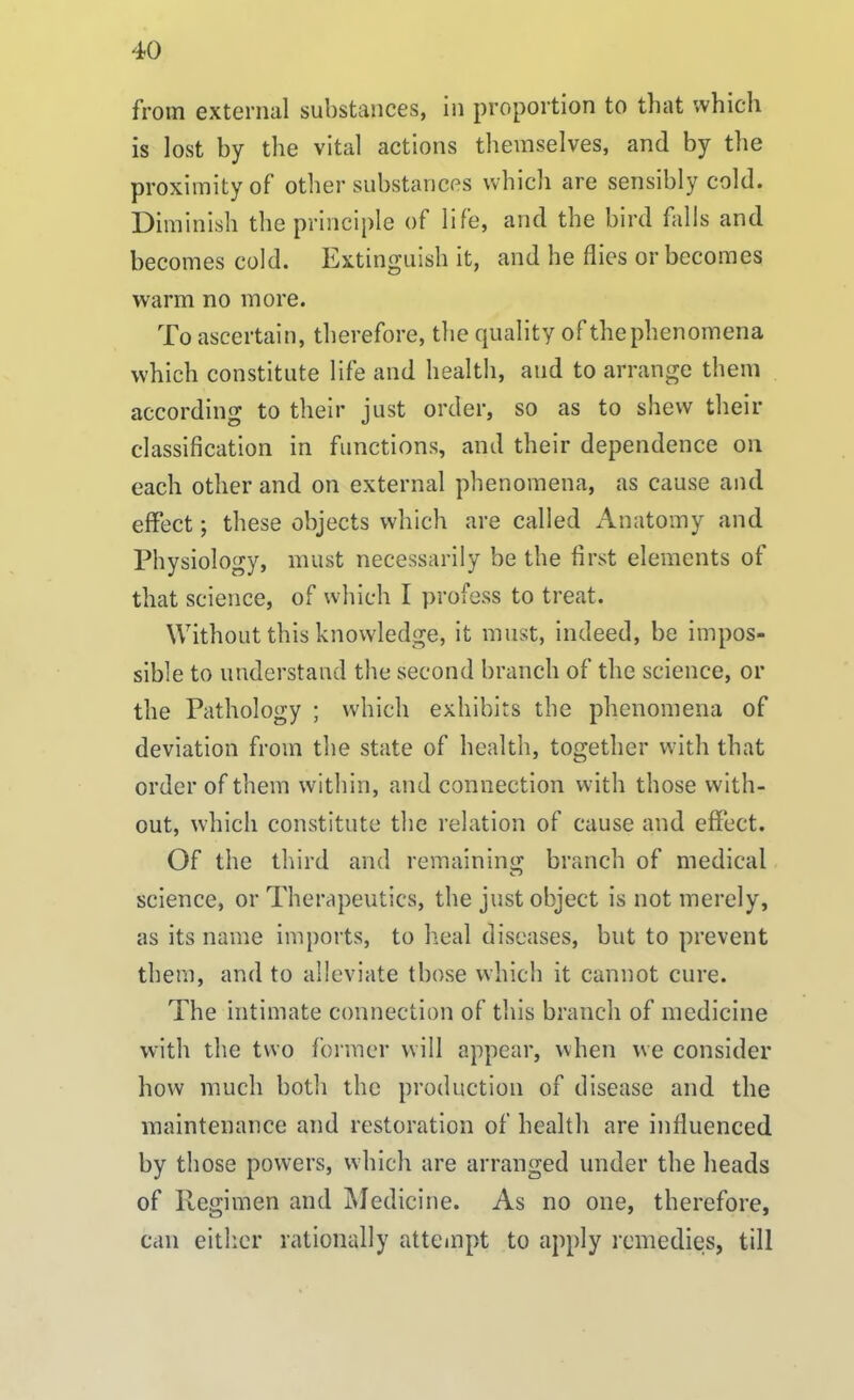 from external substances, in proportion to that which is lost by the vital actions themselves, and by the proximity of other substances which are sensibly cold. Diminish the principle of life, and the bird falls and becomes cold. Extinguish it, and he flies or becomes warm no more. To ascertain, therefore, the quality of the phenomena which constitute life and health, and to arrange them according to their just order, so as to shew their classification in functions, and their dependence on each other and on external phenomena, as cause and effect; these objects which are called Anatomy and Physiology, must necessarily be the first elements of that science, of which I profess to treat. Without this knowledge, it must, indeed, be impos- sible to understand the second branch of the science, or the Pathology ; which exhibits the phenomena of deviation from the state of health, together with that order of them within, and connection with those with- out, which constitute the relation of cause and effect. Of the third and remaining branch of medical science, or Therapeutics, the just object is not merely, as its name imports, to heal diseases, but to prevent them, and to alleviate those which it cannot cure. The intimate connection of this branch of medicine with the two former will appear, when we consider how much both the production of disease and the maintenance and restoration of health are influenced by those powers, which are arranged under the heads of Regimen and Medicine. As no one, therefore, can either rationally attempt to apply remedies, till