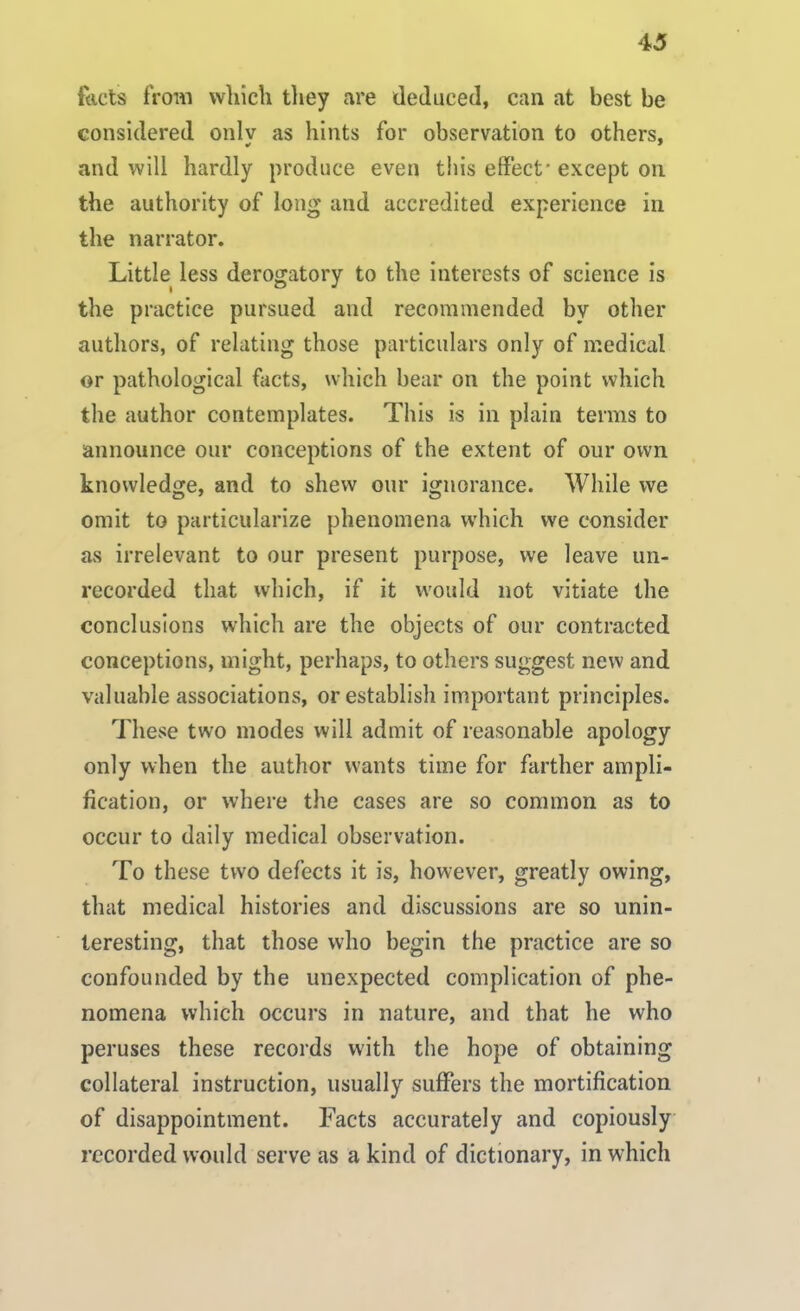 {'nets from which they are deduced, can at best be considered onlv as hints for observation to others, and will hardly produce even this effect'except on the authority of long and accredited experience in the narrator. Little less derogatory to the interests of science is the practice pursued and recommended by other authors, of relating those particulars only of medical or pathological facts, which bear on the point which the author contemplates. This is in plain terms to announce our conceptions of the extent of our own knowledge, and to shew our ignorance. While we omit to particularize phenomena which we consider as irrelevant to our present purpose, we leave un- recorded that which, if it would not vitiate the conclusions which are the objects of our contracted conceptions, might, perhaps, to others suggest new and valuable associations, or establish important principles. These two modes will admit of reasonable apology only when the author wants time for farther ampli- fication, or where the cases are so common as to occur to daily medical observation. To these two defects it is, however, greatly owing, that medical histories and discussions are so unin- teresting, that those who begin the practice are so confounded by the unexpected complication of phe- nomena which occurs in nature, and that he who peruses these records with the hope of obtaining collateral instruction, usually suffers the mortification of disappointment. Facts accurately and copiously recorded would serve as a kind of dictionary, in which