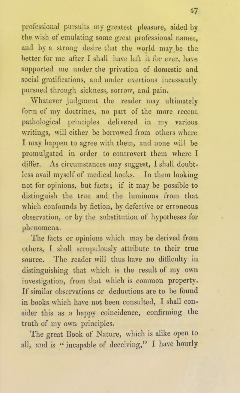 pro fessional pursuits my greatest pleasure, aided by the wish of emulating some great professional names, and by a strong desire that the world may be the better for me after I shall have left it for ever, have supported me under the privation of domestic and social gratifications, and under exertions incessantly pursued through sickness, sorrow, and pain. Whatever judgment the reader may ultimately form of my doctrines, no part of the more recent pathological principles delivered in my various writings, will either be borrowed from others where I may happen to agree with them, and none will be promulgated in order to controvert them where I differ. As circumstances may suggest, I shall doubt- less avail myself of medical books. In them looking not for opinions, but facts; if it may be possible to distinguish the true and the luminous from that which confounds by fiction, by defective or erroneous observation, or by the substitution of hypotheses for phenomena. The facts or opinions which may be derived from others, I shall scrupulously attribute to their true source. The reader will thus have no difficulty in distinguishing that which is the result of my own investigation, from that which is common property. If similar observations or deductions are to be found in books which have not been consulted, I shall con- sider this as a happy coincidence, confirming the truth of my own principles. The great Book of Nature, which is alike open to all, and is “ incapable of deceiving,” I have hourly