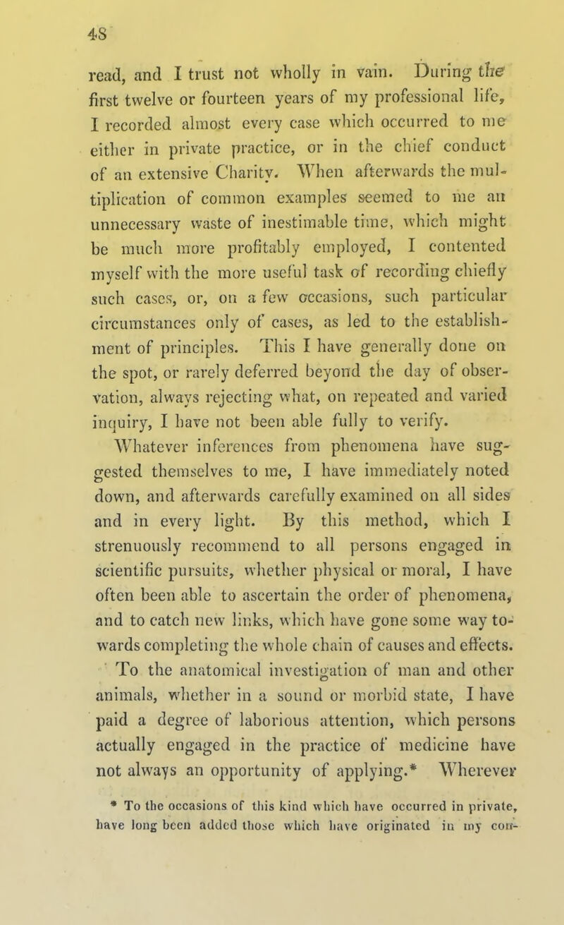 read, and I trust not wholly in vain. During the first twelve or fourteen years of my professional life, I recorded almost every case which occurred to me either in private practice, or in the chief conduct of an extensive Charity. When afterwards the mul- tiplication of common examples seemed to me an unnecessary waste of inestimable time, which might be much more profitably employed, I contented myself with the more useful task of recording chiefly such cases, or, on a few occasions, such particular circumstances only of cases, as led to the establish- ment of principles. This I have generally done on the spot, or rarely deferred beyond the day of obser- vation, always rejecting what, on repeated and varied inquiry, I have not been able fully to verify. Whatever inferences from phenomena have sug- gested themselves to me, I have immediately noted down, and afterwards carefully examined on all sides and in every light. By this method, which I strenuously recommend to all persons engaged in scientific pursuits, whether physical or moral, I have often been able to ascertain the order of phenomena, and to catch new links, which have gone some way to- wards completing the whole chain of causes and effects. To the anatomical investigation of man and other animals, whether in a sound or morbid state, I have paid a degree of laborious attention, which persons actually engaged in the practice of medicine have not always an opportunity of applying.* Wherever * To the occasions of this kind which have occurred in private, have long been added those which have originated in my coir-