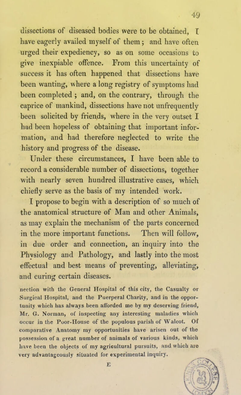 dissections of diseased bodies were to be obtained, I have eagerly availed myself of them; and have often urged their expediency, so as on some occasions to give inexpiable offence. From this uncertainty of success it has often happened that dissections have been wanting, where a long registry of symptoms had been completed ; and, on the contrary, through the caprice of mankind, dissections have not unfrequently been solicited by friends, where in the very outset I had been hopeless of obtaining that important infor- mation, and had therefore neglected to write the history and progress of the disease. Under these circumstances, I have been able to record a considerable number of dissections, together with nearly seven hundred illustrative cases, which chiefly serve as the basis of my intended work. I propose to begin with a description of so much of the anatomical structure of Man and other Animals, as may explain the mechanism of the parts concerned in the more important functions. Then will follow, in due order and connection, an inquiry into the Physiology and Pathology, and lastly into the most effectual and best means of preventing, alleviating, and curing certain diseases. nection with the General Hospital of this city, the Casualty or Surgical Hospital, and the Puerperal Charity, and in the oppor- tunity which has always been afforded me by my deserving friend, Mr. G. Norman, of inspecting any interesting maladies which occur in the Poor-House of the populous parish of Walcot. Of comparative Anatomy my opportunities have arisen out of the possession of a great number of animals of various kinds, which have been the objects of my agricultural pursuits, and which are very advantageously situated for experimental inquiry. E