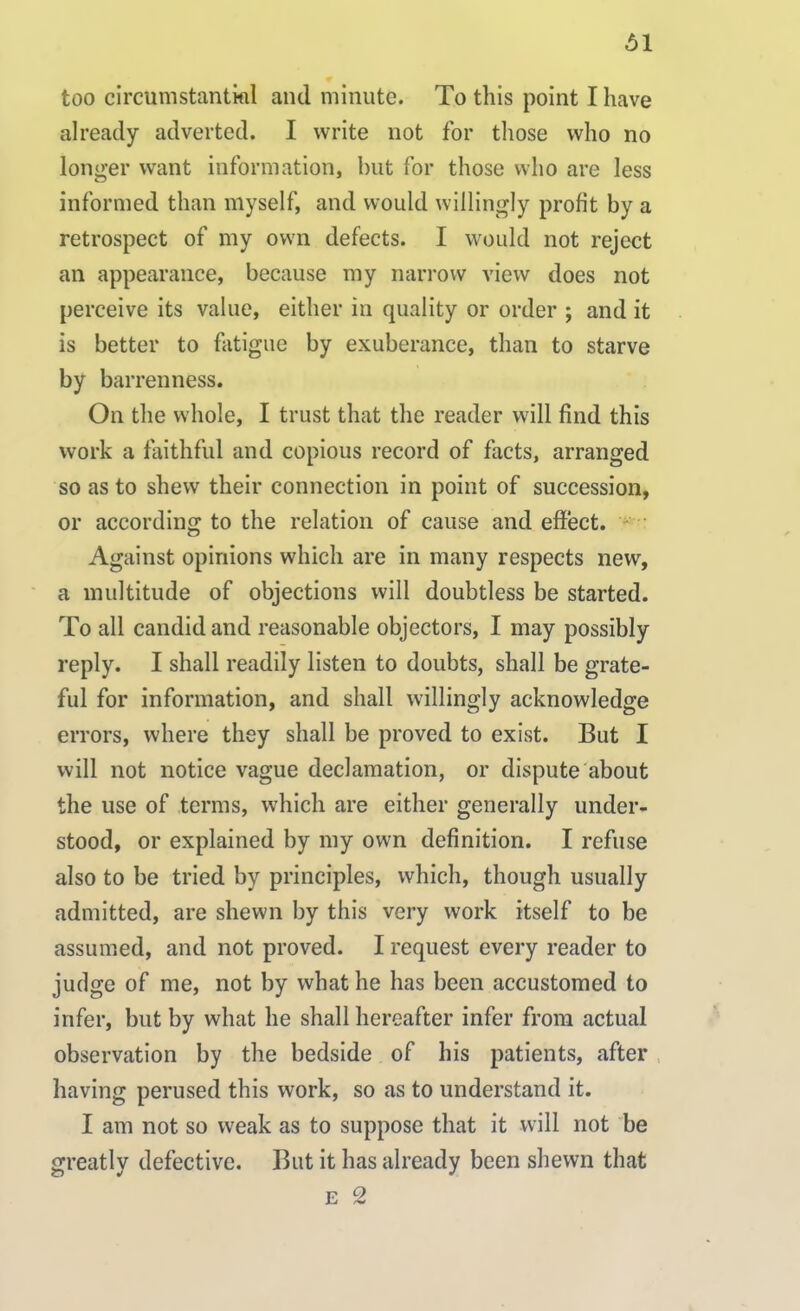 too circumstantial and minute. To this point I have already adverted. I write not for those who no longer want information, but for those who are less informed than myself, and would willingly profit by a retrospect of my own defects. I would not reject an appearance, because my narrow view does not perceive its value, either in quality or order ; and it is better to fatigue by exuberance, than to starve by barrenness. On the whole, I trust that the reader will find this work a faithful and copious record of facts, arranged so as to shew their connection in point of succession, or according to the relation of cause and effect. Against opinions which are in many respects new, a multitude of objections will doubtless be started. To all candid and reasonable objectors, I may possibly reply. I shall readily listen to doubts, shall be grate- ful for information, and shall willingly acknowledge errors, where they shall be proved to exist. But I will not notice vague declamation, or dispute about the use of terms, which are either generally under- stood, or explained by my own definition. I refuse also to be tried by principles, which, though usually admitted, are shewn by this very work itself to be assumed, and not proved. I request every reader to judge of me, not by what he has been accustomed to infer, but by what he shall hereafter infer from actual observation by the bedside of his patients, after having perused this work, so as to understand it. I am not so weak as to suppose that it will not be greatly defective. But it has already been shewn that e 2