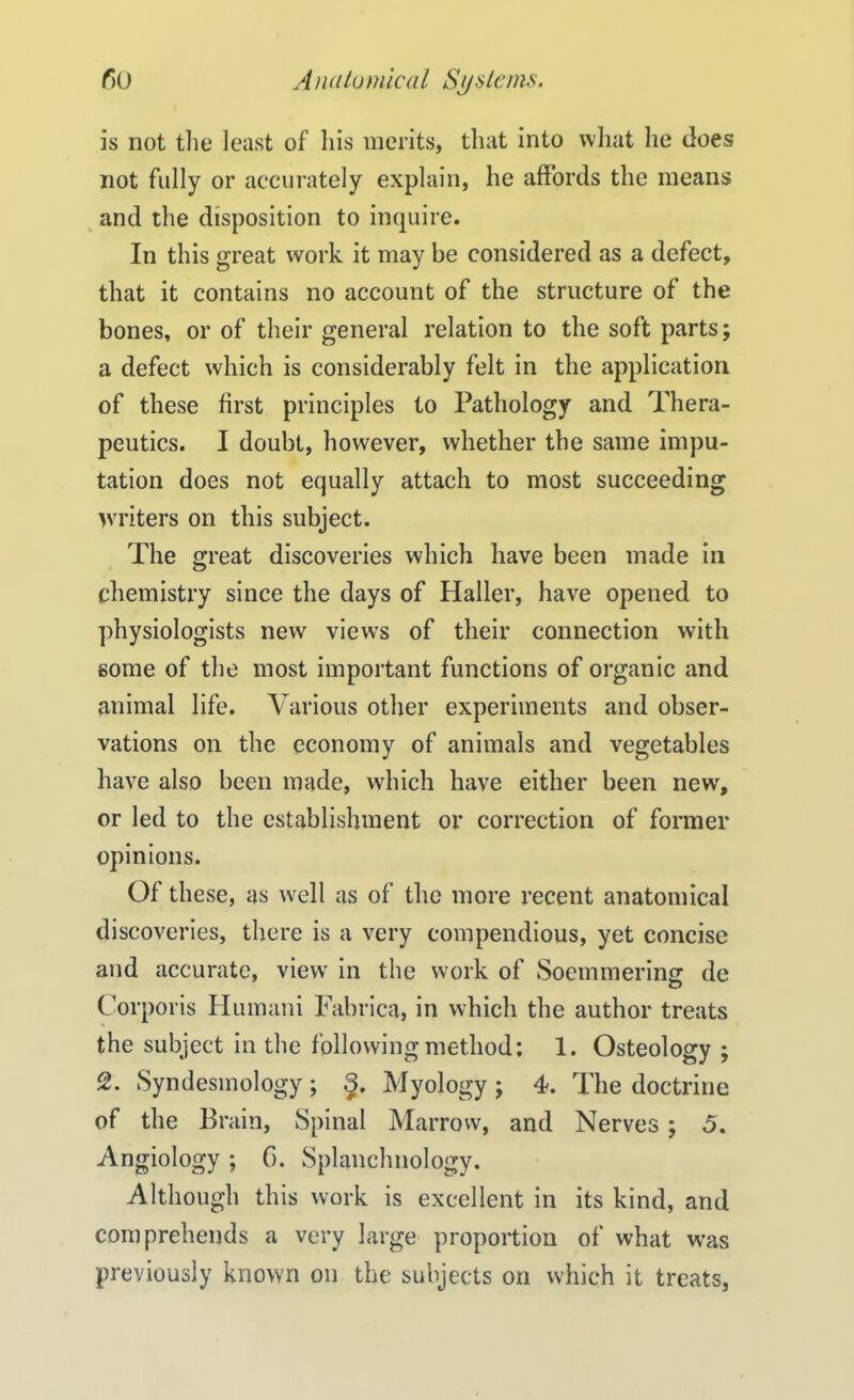 is not the least of his merits, that into what he Joes not fully or accurately explain, he affords the means and the disposition to inquire. In this great work it may be considered as a defect, that it contains no account of the structure of the bones, or of their general relation to the soft parts; a defect which is considerably felt in the application of these first principles to Pathology and Thera- peutics. I doubt, however, whether the same impu- tation does not equally attach to most succeeding writers on this subject. The great discoveries which have been made in chemistry since the days of Haller, have opened to physiologists new views of their connection with gome of the most important functions of organic and animal life. Various other experiments and obser- vations on the economy of animals and vegetables have also been made, which have either been new, or led to the establishment or correction of former opinions. Of these, as well as of the more recent anatomical discoveries, there is a very compendious, yet concise and accurate, view in the work of Soemmering de Corporis Humani Fabrica, in which the author treats the subject in the following method: 1. Osteology ; 2. Syndesmology; Myology ; 4. The doctrine of the Brain, Spinal Marrow, and Nerves; 5. Angiology ; 6. Splanchnology. Although this work is excellent in its kind, and comprehends a very large proportion of what was previously known on the subjects on which it treats,