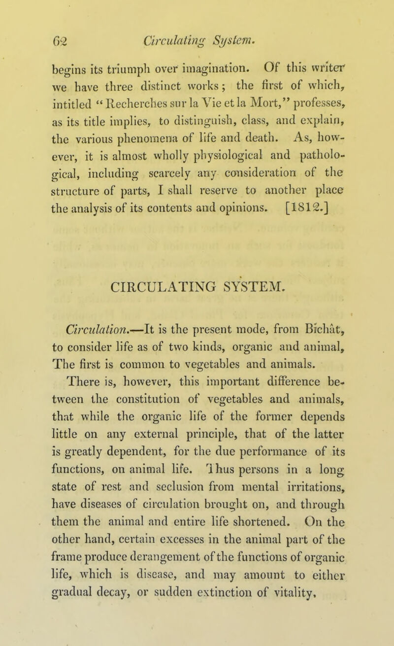 begins its triumph over imagination. Of this writer we have three distinct works; the first of which, intitled “ Recherches sur la Vie et la Mort,” professes, as its title implies, to distinguish, class, and explain, the various phenomena of life and death. As, how- ever, it is almost wholly physiological and patholo- gical, including scarcely any consideration of the structure of parts, I shall reserve to another place the analysis of its contents and opinions. [1812.] CIRCULATING SYSTEM. Circulation.—It is the present mode, from Bichat, to consider life as of two kinds, organic and animal. The first is common to vegetables and animals. There is, however, this important difference be- tween the constitution of vegetables and animals, that while the organic life of the former depends little on any external principle, that of the latter is greatly dependent, for the due performance of its functions, on animal life. r\ hus persons in a long state of rest and seclusion from mental irritations, have diseases of circulation brought on, and through them the animal and entire life shortened. On the other hand, certain excesses in the animal part of the frame produce derangement of the functions of organic life, which is disease, and may amount to either gradual decay, or sudden extinction of vitality.