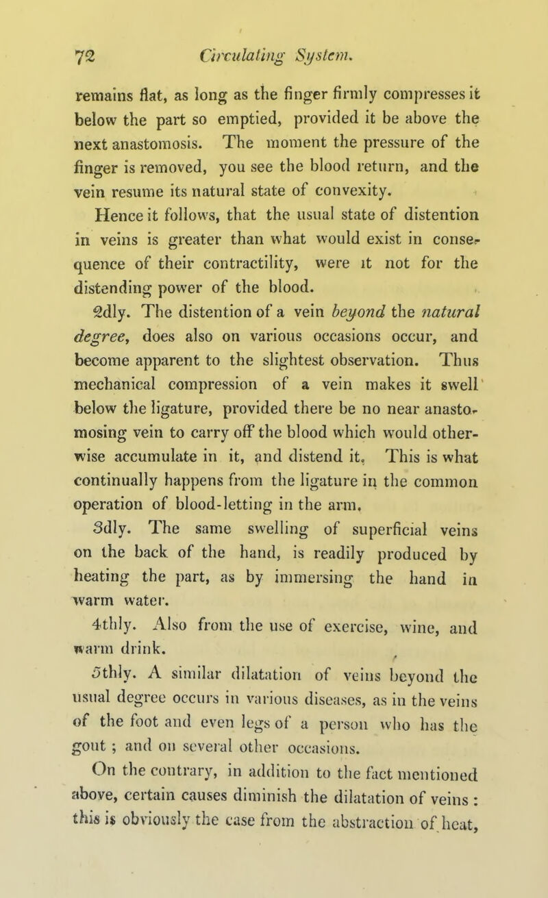 remains fiat, as long as the finger firmly compresses it below the part so emptied, provided it be above the next anastomosis. The moment the pressure of the finger is removed, you see the blood return, and the vein resume its natural state of convexity. Hence it follows, that the usual state of distention in veins is greater than what would exist in conse- quence of their contractility, were it not for the distending power of the blood. 2dly. The distention of a vein beyond the natural degree, does also on various occasions occur, and become apparent to the slightest observation. Thus mechanical compression of a vein makes it swell below the ligature, provided there be no near anastOr mosing vein to carry off the blood which wrould other- wise accumulate in it, and distend it, This is what continually happens from the ligature in the common operation of blood-letting in the arm. Sdly. The same swelling of superficial veins on the back of the hand, is readily produced by heating the part, as by immersing the hand in warm water. 4thly. Also from the use of exercise, wine, and warm drink. 5tldy. A similar dilatation of veins beyond the usual degree occurs in various diseases, as in the veins of the foot and even legs of a person who has the gout ; and on several other occasions. On the contrary, in addition to the fact mentioned above, certain causes diminish the dilatation of veins : this is obviously the case from the abstraction of heat,