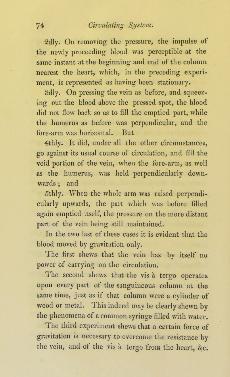 2dly. On removing the pressure, the impulse of the newly proceeding blood was perceptible at the same instant at the beginning and end of the column nearest the heart, which, in the preceding experi- ment, is represented as having been stationary. Sdly. On pressing the vein as before, and squeez- ing out the blood above the pressed spot, the blood did not flow back so as to fill the emptied part, while the humerus as before was perpendicular, and the fore-arm was horizontal. But 4thly. It did, under all the other circumstances, go against its usual course of circulation, and fill the void portion of the vein, when the fore-arm, as well as the humerus, was held perpendicularly down- wards ; and 5thly. When the whole arm was raised perpendi- cularly upwards, the part which was before filled again emptied itself, the pressure on the more distant part of the vein being still maintained. In the two last of these cases it is evident that the blood moved by gravitation only. The first shews that the vein has by itself no power of carrying on the circulation. The second shews that the vis a tergo operates upon every part of the sanguineous column at the same time, just as if that column were a cylinder of wood or metal. This indeed may be clearly shewn by the phenomena of a common syringe filled with water. The third experiment shews that a certain force of gravitation is necessary to overcome the resistance by the vein, and oi the vis a tergo from the heart, &c.