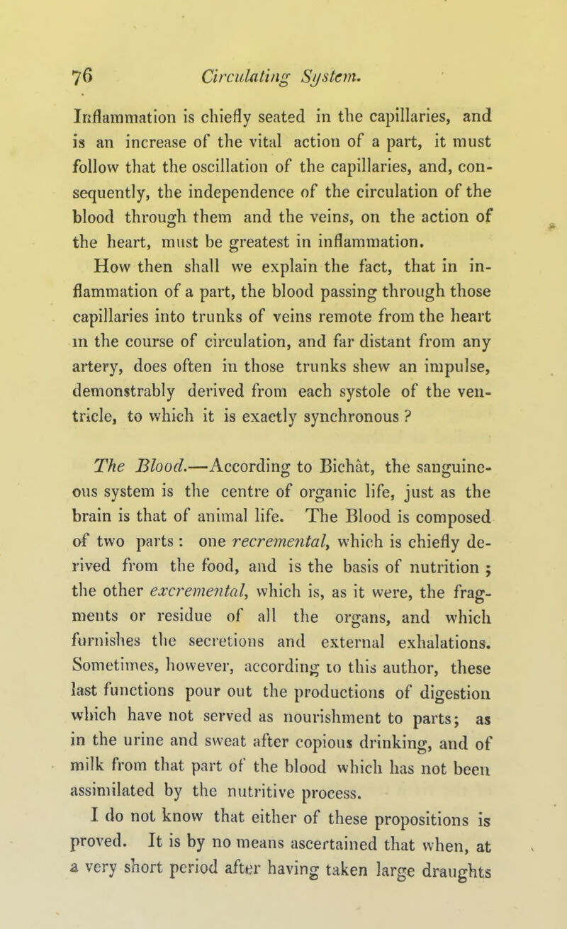 Inflammation is chiefly seated in the capillaries, and is an increase of the vital action of a part, it must follow that the oscillation of the capillaries, and, con- sequently, the independence of the circulation of the blood through them and the veins, on the action of the heart, must be greatest in inflammation. How then shall we explain the fact, that in in- flammation of a part, the blood passing through those capillaries into trunks of veins remote from the heart m the course of circulation, and far distant from any artery, does often in those trunks shew an impulse, demonstrably derived from each systole of the ven- tricle, to which it is exactly synchronous ? The Blood.—According to Bichat, the sanguine- ous system is the centre of organic life, just as the brain is that of animal life. The Blood is composed of two parts: one recremental, which is chiefly de- rived from the food, and is the basis of nutrition ; the other excremental, which is, as it were, the frag- ments or residue of all the organs, and which furnishes the secretions and external exhalations. Sometimes, however, according to this author, these last functions pour out the productions of digestion which have not served as nourishment to parts; as in the urine and sweat after copious drinking, and of milk from that part of the blood which has not been assimilated by the nutritive process. I do not know that either of these propositions is proved. It is by no means ascertained that when, at a very short period after having taken large draughts