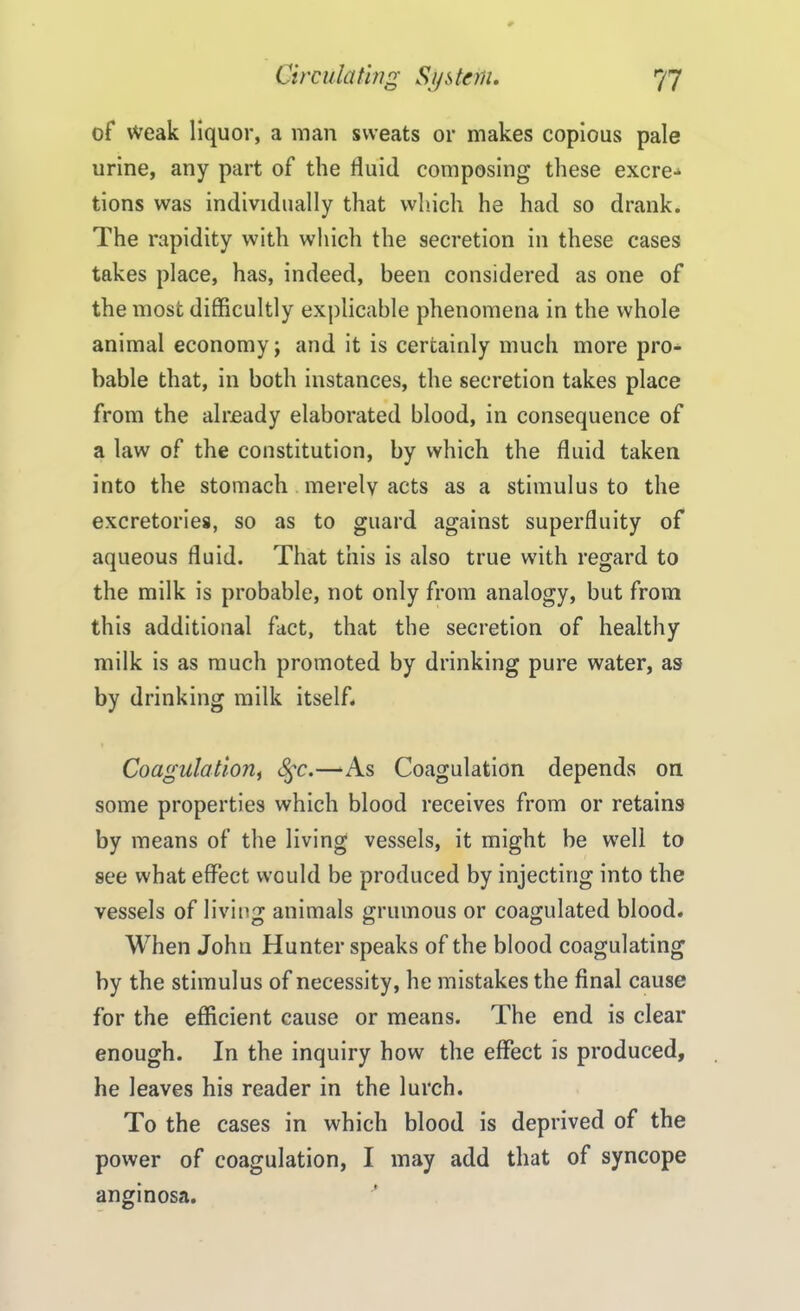 of weak liquor, a man sweats or makes copious pale urine, any part of the fluid composing these excre- tions was individually that which he had so drank. The rapidity with which the secretion in these cases takes place, has, indeed, been considered as one of the most difficultly explicable phenomena in the whole animal economy; and it is certainly much more pro- bable that, in both instances, the secretion takes place from the already elaborated blood, in consequence of a law of the constitution, by which the fluid taken into the stomach merely acts as a stimulus to the excretories, so as to guard against superfluity of aqueous fluid. That this is also true with regard to the milk is probable, not only from analogy, but from this additional fact, that the secretion of healthy milk is as much promoted by drinking pure water, as by drinking milk itself* Coagulation, §c.—As Coagulation depends on some properties which blood receives from or retains by means of the living vessels, it might be well to see what effect would be produced by injecting into the vessels of living animals grumous or coagulated blood. When John Hunter speaks of the blood coagulating by the stimulus of necessity, he mistakes the final cause for the efficient cause or means. The end is clear enough. In the inquiry how the effect is produced, he leaves his reader in the lurch. To the cases in which blood is deprived of the power of coagulation, I may add that of syncope anginosa.