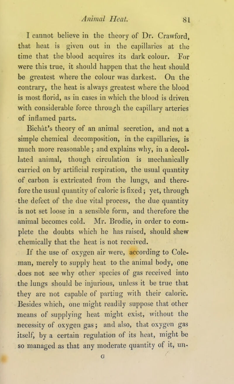 I cannot believe in the theory of Dr. Crawford, that heat is given out in the capillaries at the time that the blood acquires its dark colour. For were this true, it should happen that the heat should be greatest where the colour was darkest. On the contrary, the heat is always greatest where the blood is most florid, as in cases in which the blood is driven with considerable force through the capillary arteries of inflamed parts. Bichat’s theory of an animal secretion, and not a simple chemical decomposition, in the capillaries, is much more reasonable ; and explains why, in a decol- lated animal, though circulation is mechanically carried on by artificial respiration, the usual quantity of carbon is extricated from the lungs, and there- fore the usual quantity of caloric is fixed; yet, through the defect of the due vital process, the due quantity is not set loose in a sensible form, and therefore the animal becomes cold. Mr. Brodie, in order to com- plete the doubts which he has raised, should shew chemically that the heat is not received. If the use of oxygen air were, according to Cole- man, merely to supply heat to the animal body, one does not see why other species of gas received into the lungs should be injurious, unless it be true that they are not capable of parting with their caloric. Besides which, one might readily suppose that other means of supplying heat might exist, without the necessity of oxygen gas ; and also, that oxygen gas itself, by a certain regulation of its heat, might be so managed as that any moderate quantity of it, un- G