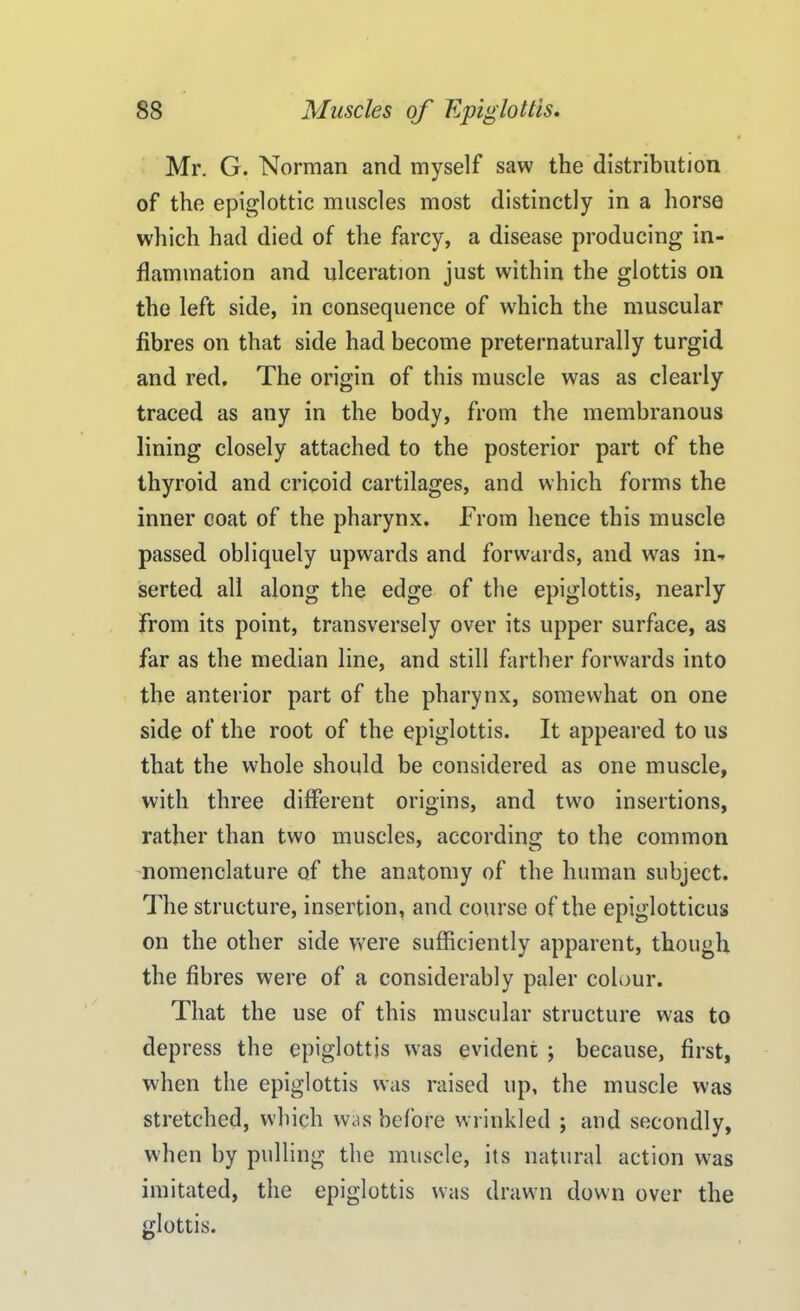 Mr. G. Norman and myself saw the distribution of the epiglottic muscles most distinctly in a horse which had died of the farcy, a disease producing in- flammation and ulceration just within the glottis on the left side, in consequence of which the muscular fibres on that side had become preternaturally turgid and red. The origin of this muscle was as clearly traced as any in the body, from the membranous lining closely attached to the posterior part of the thyroid and cricoid cartilages, and which forms the inner coat of the pharynx. From hence this muscle passed obliquely upwards and forwards, and was in- serted all along the edge of the epiglottis, nearly From its point, transversely over its upper surface, as far as the median line, and still farther forwards into the anterior part of the pharynx, somewhat on one side of the root of the epiglottis. It appeared to us that the whole should be considered as one muscle, with three different origins, and two insertions, rather than two muscles, according to the common nomenclature of the anatomy of the human subject. The structure, insertion, and course of the epiglotticus on the other side were sufficiently apparent, though the fibres were of a considerably paler colour. That the use of this muscular structure was to depress the epiglottis was evident ; because, first, when the epiglottis was raised up, the muscle was stretched, which was before wrinkled ; and secondly, when by pulling the muscle, its natural action was imitated, the epiglottis was drawn down over the glottis.