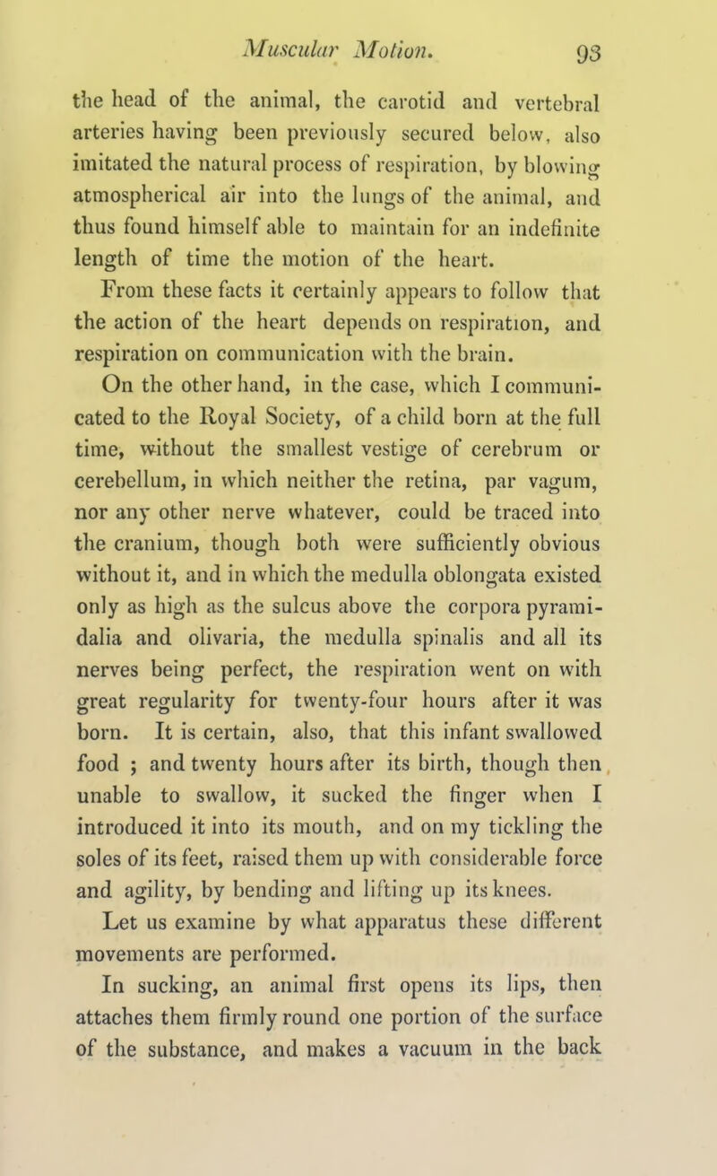 the head of the animal, the carotid and vertebral arteries having been previously secured below, also imitated the natural process of respiration, by blowing atmospherical air into the lungs of the animal, and thus found himself able to maintain for an indefinite length of time the motion of the heart. From these facts it certainly appears to follow that the action of the heart depends on respiration, and respiration on communication with the brain. On the other hand, in the case, which I communi- cated to the Royal Society, of a child born at the full time, without the smallest vestige of cerebrum or cerebellum, in which neither the retina, par vagum, nor any other nerve whatever, could be traced into the cranium, though both were sufficiently obvious without it, and in which the medulla oblongata existed only as high as the sulcus above the corpora pyrami- dalia and olivaria, the medulla spinalis and all its nerves being perfect, the respiration went on with great regularity for twenty-four hours after it was born. It is certain, also, that this infant swallowed food ; and twenty hours after its birth, though then unable to swallow, it sucked the finger when I introduced it into its mouth, and on my tickling the soles of its feet, raised them up with considerable force and agility, by bending and lifting up its knees. Let us examine by what apparatus these different movements are performed. In sucking, an animal first opens its lips, then attaches them firmly round one portion of the surface of the substance, and makes a vacuum in the back