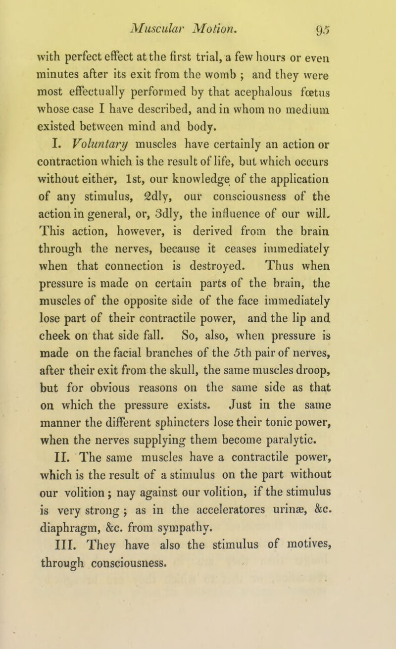 with perfect effect at the first trial, a few hours or even minutes after its exit from the womb ; and they were most effectually performed by that acephalous foetus whose case I have described, and in whom no medium existed between mind and body. I. Voluntary muscles have certainly an action or contraction which is the result of life, but which occurs without either, 1st, our knowledge of the application of any stimulus, 2dly, our consciousness of the action in general, or, 3dly, the influence of our will. This action, however, is derived from the brain through the nerves, because it ceases immediately when that connection is destroyed. Thus when pressure is made on certain parts of the brain, the muscles of the opposite side of the face immediately lose part of their contractile power, and the lip and cheek on that side fall. So, also, when pressure is made on the facial branches of the 5th pair of nerves, after their exit from the skull, the same muscles droop, but for obvious reasons on the same side as that on which the pressure exists. Just in the same manner the different sphincters lose their tonic power, when the nerves supplying them become paralytic. II. The same muscles have a contractile power, which is the result of a stimulus on the part without our volition ; nay against our volition, if the stimulus is very strong ; as in the accelerators urinae, &c. diaphragm, &c. from sympathy. III. They have also the stimulus of motives, through consciousness.