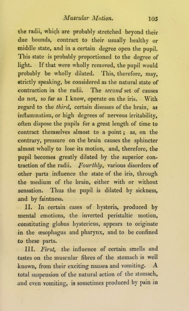 the radii, which are probably stretched beyond their due bounds, contract to their usually healthy or middle state, and in a certain degree open the pupil. This state is probably proportioned to the degree of light. If that were wholly removed, the pupil would probably be wholly dilated. This, therefore, may, strictly speaking, be considered as the natural state of contraction in the radii. The second set of causes do not, so far as I know, operate on the iris. With regard to the third, certain diseases of the brain, as inflammation, or high degrees of nervous irritability, often dispose the pupils for a great length of time to contract themselves almost to a point; as, on the contrary, pressure on the brain causes the sphincter almost wholly to lose its motion, and, therefore, the pupil becomes greatly dilated by the superior con- traction of the radii. Fourthly, various disorders of other parts influence the state of the iris, through the medium of the brain, either with or without sensation. Thus the pupil is dilated by sickness, and by faintness. II. In certain cases of hysteria, produced by mental emotions, the inverted peristaltic motion, constituting globus hystericus, appears to originate in the oesophagus and pharynx, and to be confined to these parts. III. First, the influence of certain smells and tastes on the muscular fibres of the stomach is well known, from their exciting nausea and vomiting. A total suspension of the natural action of the stomach, and even vomiting, is sometimes produced by pain in