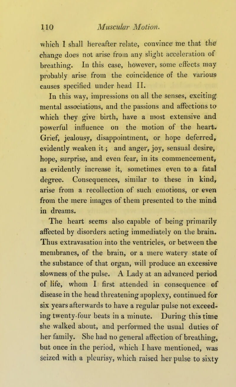 which 1 shall hereafter relate, convince me that the change does not arise from any slight acceleration of breathing. In this case, however, some effects may probably arise from the coincidence of the various causes specified under head II. In this way, impressions on all the senses, exciting mental associations, and the passions and affections to which they give birth, have a most extensive and powerful influence on the motion of the heart* Grief, jealousy, disappointment, or hope deferred, evidently weaken it; and anger, joy, sensual desire, hope, surprise, and even fear, in its commencement, as evidently increase it, sometimes even to a fatal degree. Consequences, similar to these in kind, arise from a recollection of such emotions, or even from the mere images of them presented to the mind in dreams. The heart seems also capable of being primarily affected by disorders acting immediately on the brain. Thus extravasation into the ventricles, or between the membranes, of the brain, or a mere watery state of the substance of that organ, will produce an excessive slowness of the pulse. A Lady at an advanced period of life, whom I first attended in consequence of disease in the head threatening apoplexy, continued for six years afterwards to have a regular pulse not exceed- ing twenty-four beats in a minute. During this time she walked about, and performed the usual duties of her family. She had no general affection of breathing, but once in the period, which I have mentioned, was seized with a pleurisy, which raised her pulse to sixty