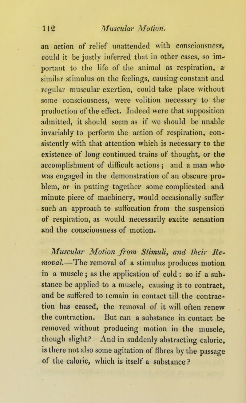 an action of relief unattended with consciousness^, could it be justly inferred that in other cases, so im- portant to the life of the animal as respiration, a similar stimulus on the feelings, causing constant and regular muscular exertion, could take place without some consciousness, were volition necessary to the production of the effect. Indeed were that supposition admitted, it should seem as if we should be unable invariably to perform the action of respiration, con- sistently with that attention which is necessary to the existence of long continued trains of thought, or the accomplishment of difficult actions; and a man who was engaged in the demonstration of an obscure pro- blem, or in putting together some complicated and minute piece of machinery, would occasionally suffer such an approach to suffocation from the suspension of respiration, as would necessarily excite sensation and the consciousness of motion. Muscular Motion from Stimuli, and their Re- moval.—The removal of a stimulus produces motion in a muscle ; as the application of cold ; so if a sub- stance be applied to a muscle, causing it to contract, and be suffered to remain in contact till the contrac- tion has ceased, the removal of it will often renew the contraction. But can a substance in contact be removed without producing motion in the muscle, though slight? And in suddenly abstracting caloric, is there not also some agitation of fibres by the passage of the caloric, which is itself a substance ?