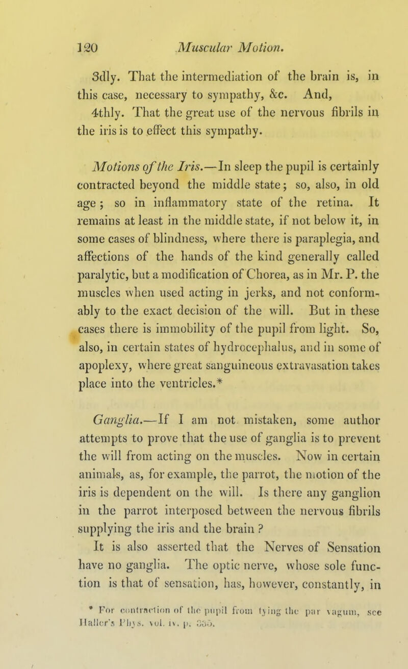 Sdly. That the intermediation of the brain is, in this case, necessary to sympathy, &c. And, 4tldy. That the great use of the nervous fibrils in the iris is to effect this sympathy. Motions of the Iris.—In sleep the pupil is certainly contracted beyond the middle state; so, also, in old age; so in inflammatory state of the retina. It remains at least in the middle state, if not below it, in some cases of blindness, where there is paraplegia, and affections of the hands of the kind generally called paralytic, but a modification of Chorea, as in Mr. P. the muscles when used acting in jerks, and not conform- ably to the exact decision of the will. But in these cases there is immobility of the pupil from light. So, also, in certain states of hydrocephalus, and in some of apoplexy, where great sanguineous extravasation takes place into the ventricles.* Ganglia.—If I am not mistaken, some author attempts to prove that the use of ganglia is to prevent the will from acting on the muscles. Now in certain animals, as, for example, the parrot, the motion of the iris is dependent on the will. Is there any ganglion in the parrot interposed between the nervous fibrils supplying the iris and the brain ? It is also asserted that the Nerves of Sensation have no ganglia. The optic nerve, whose sole func- tion is that of sensation, has, however, constantly, in * For contraction of the pupil from tying the par \agum, see I tailor’s Fhys. \ul. iv, p. 0£k>.