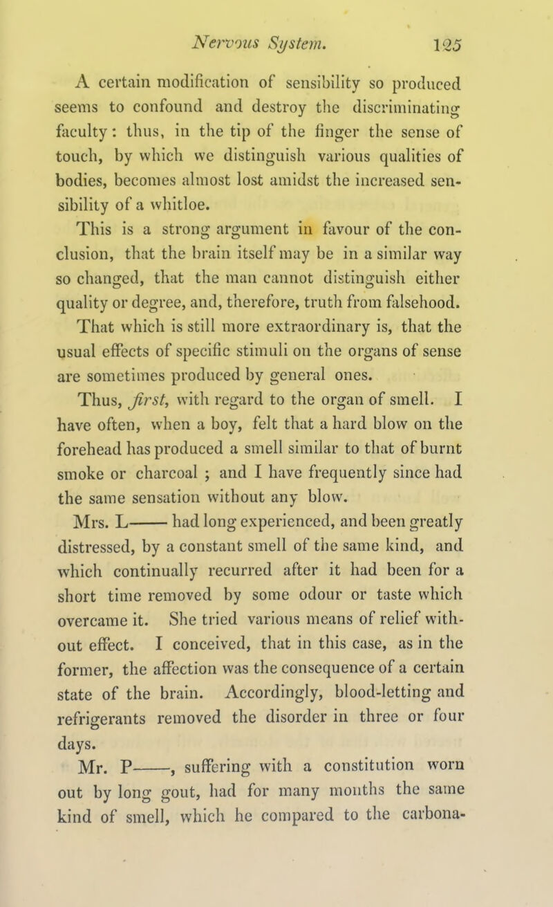 A certain modification of sensibility so produced seems to confound and destroy the discriminating faculty: thus, in the tip of the finger the sense of touch, by which we distinguish various qualities of bodies, becomes almost lost amidst the increased sen- sibility of a whitloe. This is a strong argument in favour of the con- clusion, that the brain itself may be in a similar way so changed, that the man cannot distinguish either quality or degree, and, therefore, truth from falsehood. That which is still more extraordinary is, that the usual effects of specific stimuli on the organs of sense are sometimes produced by general ones. Thus, first, with regard to the organ of smell. I have often, when a boy, felt that a hard blow on the forehead has produced a smell similar to that of burnt smoke or charcoal ; and I have frequently since had the same sensation without any blow. Mrs. L had long experienced, and been greatly distressed, by a constant smell of the same kind, and which continually recurred after it had been for a short time removed by some odour or taste which overcame it. She tried various means of relief with- out effect. I conceived, that in this case, as in the former, the affection was the consequence of a certain state of the brain. Accordingly, blood-letting and refrigerants removed the disorder in three or four days. Mr. P , suffering with a constitution worn out by long gout, had for many months the same kind of smell, which he compared to the carbona-