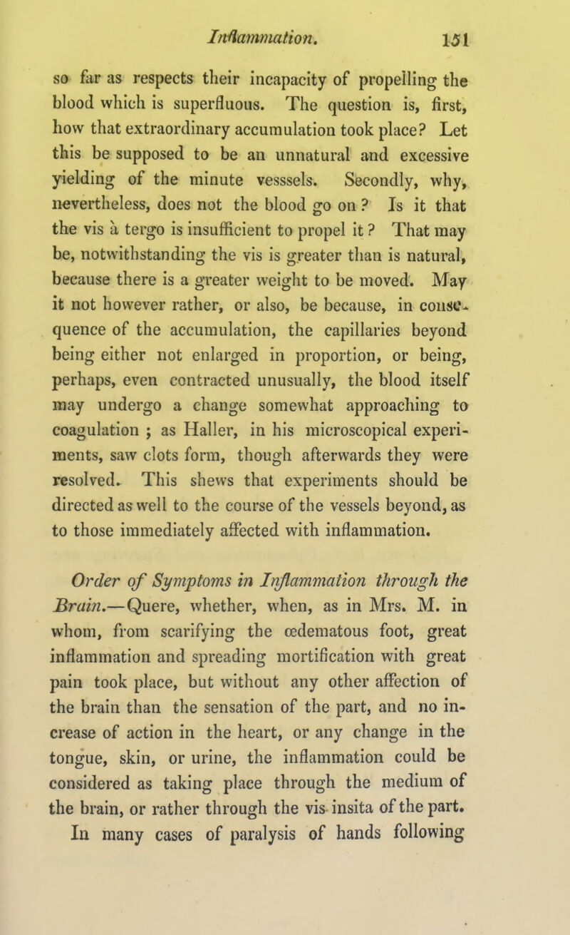 so fiir as respects their incapacity of propelling the blood which is superfluous. The question is, first, how that extraordinary accumulation took place? Let this be supposed to be an unnatural and excessive yielding of the minute vesssels. Secondly, why, nevertheless, does not the blood go on ? Is it that the vis a tergo is insufficient to propel it ? That may be, notwithstanding the vis is greater than is natural, because there is a greater weight to be moved. May it not however rather, or also, be because, in conse- quence of the accumulation, the capillaries beyond being either not enlarged in proportion, or being, perhaps, even contracted unusually, the blood itself may undergo a change somewhat approaching to coagulation ; as Haller, in his microscopical experi- ments, saw clots form, though afterwards they were resolved- This shews that experiments should be directed as well to the course of the vessels beyond, as to those immediately affected with inflammation. Order of Symptoms in hiflammation through the Brain.—Quere, whether, when, as in Mrs. M. in whom, from scarifying the cedematous foot, great inflammation and spreading mortification with great pain took place, but without any other affection of the brain than the sensation of the part, and no in- crease of action in the heart, or any change in the tongue, skin, or urine, the inflammation could be considered as taking place through the medium of the brain, or rather through the vis- insita of the part. In many cases of paralysis of hands following