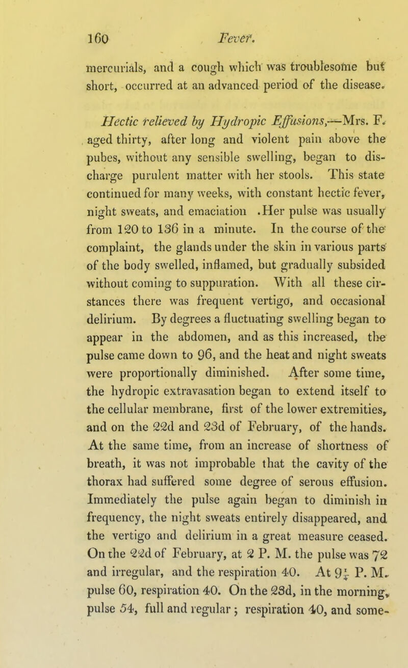 mercurials, and a cough which was troublesome but short, occurred at an advanced period of the disease. Hectic relieved by Hydropic Effusions—Mrs. F. aged thirty, after long and violent pain above the pubes, without any sensible swelling, began to dis- charge purulent matter with her stools. This state continued for many weeks, with constant hectic fever, night sweats, and emaciation .Her pulse was usually from 120 to 136 in a minute. In the course of the complaint, the glands under the skin in various parts of the body swelled, inflamed, but gradually subsided without coming to suppuration. With all these di- stances there was frequent vertigo, and occasional delirium. By degrees a fluctuating swelling began to appear in the abdomen, and as this increased, the pulse came down to 96, and the heat and night sweats were proportionally diminished. After some time, the hydropic extravasation began to extend itself to the cellular membrane, first of the lower extremities, and on the 22d and 23d of February, of the hands. At the same time, from an increase of shortness of breath, it was not improbable that the cavity of the thorax had suffered some degree of serous effusion. Immediately the pulse again began to diminish in frequency, the night sweats entirely disappeared, and the vertigo and delirium in a great measure ceased. On the 22d of February, at 2 P. M. the pulse was 72 and irregular, and the respiration 40. At 9^ P. M. pulse 60, respiration 40. On the 23d, in the morning* pulse 54, full and regular; respiration 40, and some-