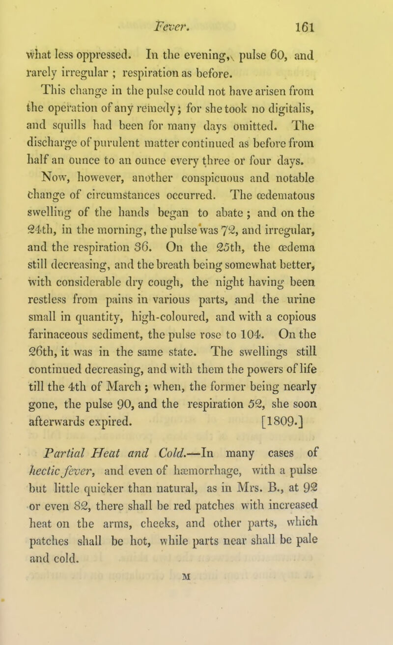 what less oppressed. In the evenings pulse 60, and rarely irregular ; respiration as before. This change in the pulse could not have arisen from the operation of any remedy; for she took no digitalis, and squills had been for many days omitted. The discharge of purulent matter continued as before from half an ounce to an ounce every three or four days. Now, however, another conspicuous and notable change of circumstances occurred. The cedematous swelling of the hands began to abate ; and on the 24th, in the morning, the pulse was 7L2, and irregular, and the respiration 36. On the 25th, the oedema still decreasing, and the breath being somewhat better, with considerable dry cough, the night having been restless from pains in various parts, and the urine small in quantity, high-coloured, and with a copious farinaceous sediment, the pulse rose to 104. On the 26th, it was in the same state. The swellings still continued decreasing, and with them the powers of life till the 4th of March ; when, the former being nearly gone, the pulse 90, and the respiration 52, she soon afterwards expired. [1809*] Partial Heat and Cold.—In many cases of hectic fever, and even of ha3morrhage, with a pulse but little quicker than natural, as in Mrs. B., at 92 or even 82, there shall be red patches with increased heat on the arms, cheeks, and other parts, which patches shall be hot, while parts near shall be pale and cold. M