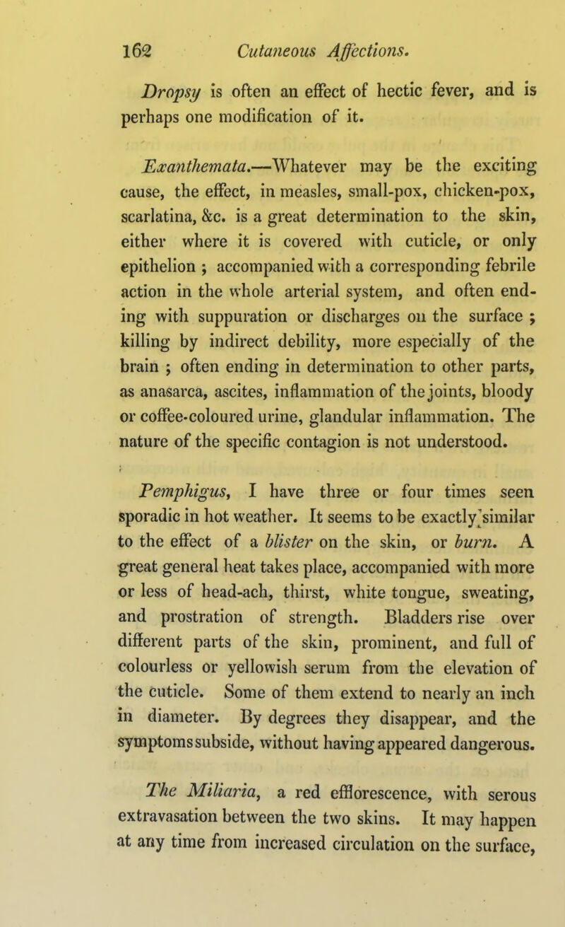 Dropsy is often an effect of hectic fever, and is perhaps one modification of it. * ' ’ I Exanthemata.—Whatever may be the exciting cause, the effect, in measles, small-pox, chicken-pox, scarlatina, &c. is a great determination to the skin, either where it is covered with cuticle, or only epithelion ; accompanied with a corresponding febrile action in the whole arterial system, and often end- ing with suppuration or discharges oil the surface ; killing by indirect debility, more especially of the brain ; often ending in determination to other parts, as anasarca, ascites, inflammation of the joints, bloody or coffee-coloured urine, glandular inflammation. The nature of the specific contagion is not understood. Pemphigus, I have three or four times seen sporadic in hot weather. It seems to be exactly'similar to the effect of a blister on the skin, or burn. A great general heat takes place, accompanied with more or less of head-ach, thirst, white tongue, sweating, and prostration of strength. Bladders rise over different parts of the skin, prominent, and full of colourless or yellowish serum from the elevation of the cuticle. Some of them extend to nearly an inch in diameter. By degrees they disappear, and the symptoms subside, without having appeared dangerous. The Miliaria, a red efflorescence, with serous extravasation between the two skins. It may happen at any time from increased circulation on the surface,