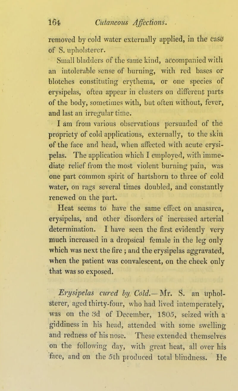 removed by cold water externally applied, in the ca$0 of S. upholsterer. Small bladders of the same kind, accompanied with an intolerable sense of burning, with red bases or blotches constituting erythema, or one species of erysipelas, often appear in clusters on different parts of the body, sometimes with, but often without, fever, and last an irregular time. I am from various observations persuaded of the propriety of cold applications, externally, to the skin of the face and head, when affected with acute erysi- pelas. The application which I employed, with imme- diate relief from the most violent burning pain, was one part common spirit of hartshorn to three of cold water, on rags several times doubled, and constantly renewed on the part. Heat seems to have the same effect on anasarca, erysipelas, and other disorders of increased arterial determination. I have seen the first evidently very much increased in a dropsical female in the leg only which was next the fire ; and the erysipelas aggravated, when the patient was convalescent, on the cheek only that was so exposed. Erysipelas cured by, Cold.— Mr. S. an uphol- sterer, aged thirty-four, who had lived intemperately, was on the ttd of December, 180.5, seized with a giddiness in his head, attended with some swelling and redness of his nose. These extended themselves on the following day, with great heat, all over his face, and oil the 5th produced total blindness. He