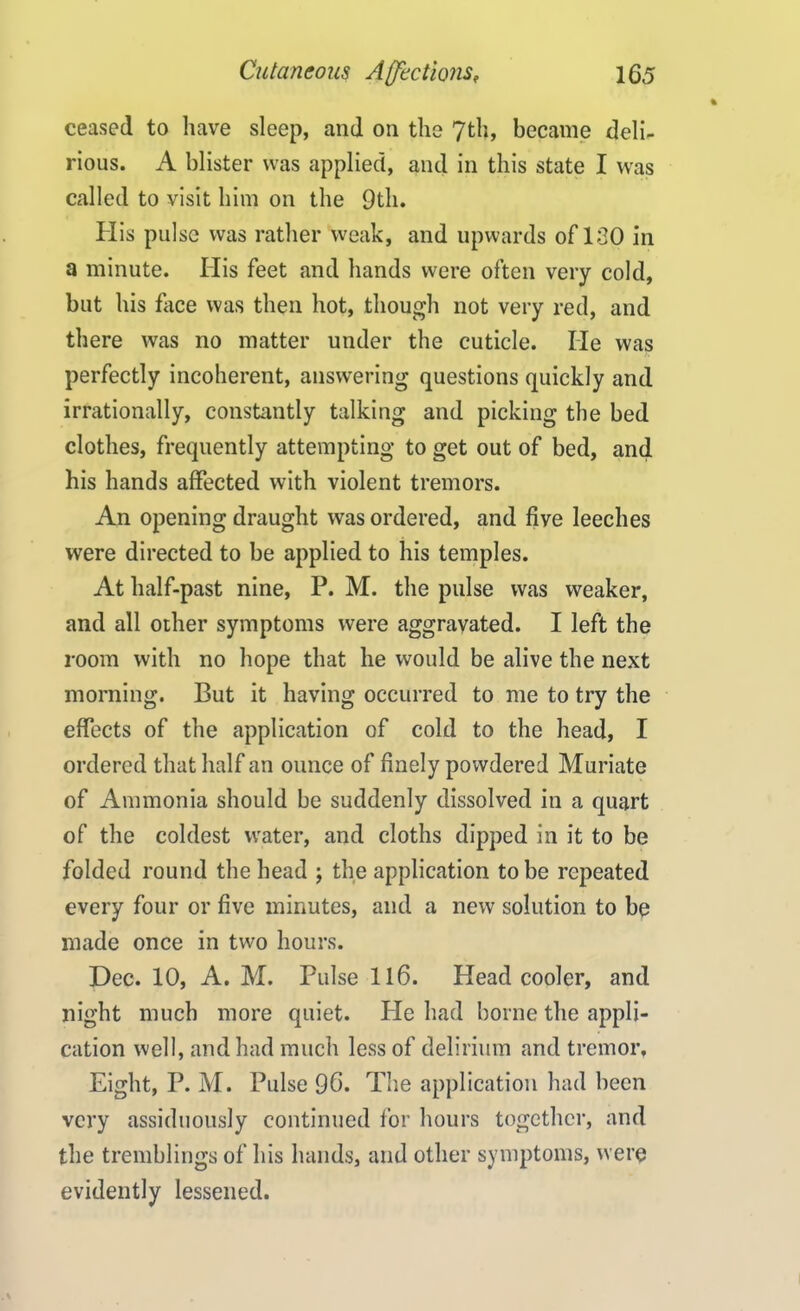 ceased to have sleep, and on the 7th, became deli- rious. A blister was applied, and in this state I was called to visit him on the 9th. His pulse was rather weak, and upwards of ISO in a minute. His feet and hands were often very cold, but his face was then hot, though not very red, and there was no matter under the cuticle. He was perfectly incoherent, answering questions quickly and irrationally, constantly talking and picking the bed clothes, frequently attempting to get out of bed, and his hands affected with violent tremors. An opening draught was ordered, and five leeches were directed to be applied to his temples. At half-past nine, P. M. the pulse was weaker, and all other symptoms were aggravated. I left the room with no hope that he would be alive the next morning. But it having occurred to me to try the effects of the application of cold to the head, I ordered that half an ounce of finely powdered Muriate of Ammonia should be suddenly dissolved in a quart of the coldest water, and cloths dipped in it to be folded round the head ; the application to be repeated every four or five minutes, and a new solution to be made once in two hours. Dec. 10, A. M. Pulse 116. Head cooler, and night much more quiet. He had borne the appli- cation well, and had much less of delirium and tremor. Eight, P. M. Pulse 96. The application had been very assiduously continued for hours together, and the tremblings of his hands, and other symptoms, were evidently lessened.