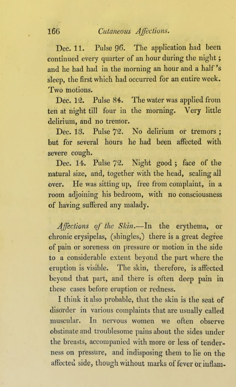 Dec. 11. Pulse 96. The application had been continued every quarter of an hour during the night ; and he had had in the morning an hour and a half’s sleep, the first which had occurred for an entire week. Two motions. Dec. 12. Pulse 84. The water was applied from ten at night till four in the morning. Very little delirium, and no tremor. Dec. 13. Pulse 72. No delirium or tremors ; but for several hours he had been affected with severe cough. Dec. 14. Pulse 72. Night good ; face of the natural size, and, together with the head, scaling all over. He was sitting up, free from complaint, in a room adjoining his bedroom, with no consciousness of having suffered any malady. Affections of the Skin.—In the erythema, or chronic erysipelas, (shingles,) there is a great degree of pain or soreness on pressure or motion in the side to a considerable extent beyond the part where the eruption is visible. The skin, therefore, is affected beyond that part, and there is often deep pain in these cases before eruption or redness. I think it also probable, that the skin is the seat of disorder in various complaints that are usually called muscular. In nervous women we often observe obstinate and troublesome pains about the sides under the breasts, accompanied with more or less of tender- ness on pressure, and indisposing them to lie on the affected side, though without marks of fever or inflam-