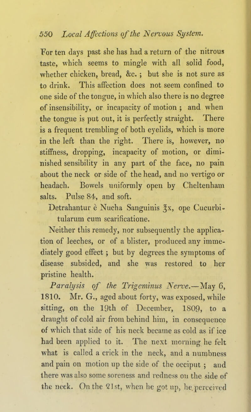 For ten days past she has had a return of the nitrous taste, which seems to mingle with all solid food, whether chicken, bread, &c. ; but she is not sure as to drink. This affection does not seem confined to one side of the tongue, in which also there is no degree of insensibility, or incapacity of motion ; and when the tongue is put out, it is perfectly straight. There is a frequent trembling of both eyelids, which is more in the left than the right. There is, however, no stiffness, dropping, incapacity of motion, or dimi- nished sensibility in any part of the face, no pain about the neck or side of the head, and no vertigo or headach. Bowels uniformly open by Cheltenham salts. Pulse 84, and soft. Detrahantur e Nucha Sanguinis %x, ope Cucurbi- tularum cum scarificatione. Neither this remedy, nor subsequently the applica- tion of leeches, or of a blister, produced any imme- diately good effect; but by degrees the symptoms of disease subsided, and she was restored to her pristine health. Paralysis of the Trigeminus Nerve.—May 6, 1810. Mr. G., aged about forty, was exposed, while sitting, on the 19th of December, 1809, to a draught of cold air from behind him, in consequence of which that side of his neck became as cold as if ice had been applied to it. The next morning he felt what is called a crick in the neck, and a numbness and pain on motion up the side of the occiput ; and there was also some soreness and redness on the side of the neck. On the 21st, when he got up, he perceived