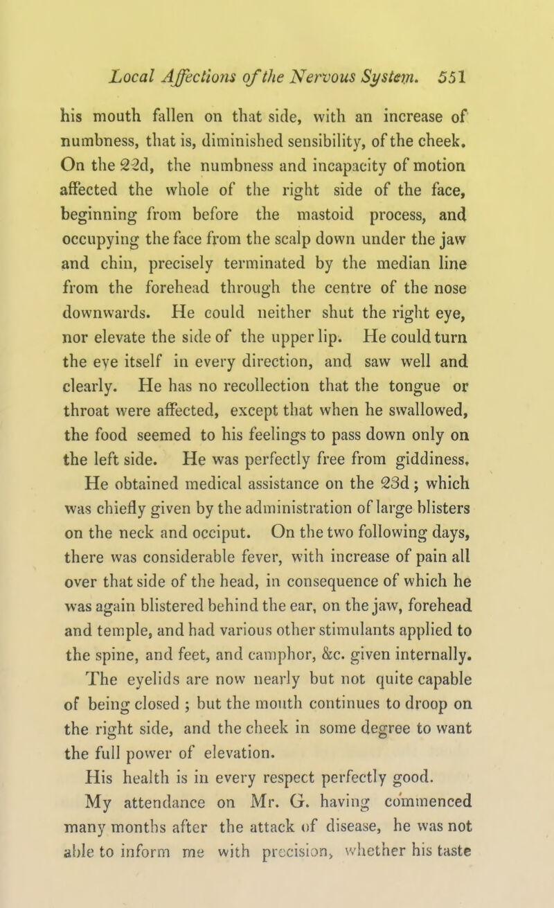 his mouth fallen on that side, with an increase of numbness, that is, diminished sensibility, of the cheek. On the 22d, the numbness and incapacity of motion affected the whole of the right side of the face, beginning from before the mastoid process, and occupying the face from the scalp down under the jaw and chin, precisely terminated by the median line from the forehead through the centre of the nose downwards. He could neither shut the right eye, nor elevate the side of the upper lip. He could turn the eve itself in every direction, and saw well and clearly. He has no recollection that the tongue or throat were affected, except that when he swallowed, the food seemed to his feelings to pass down only on the left side. He was perfectly free from giddiness. He obtained medical assistance on the 23d; which was chiefly given by the administration of large blisters on the neck and occiput. On the two following days, there was considerable fever, with increase of pain all over that side of the head, in consequence of which he was again blistered behind the ear, on the jaw, forehead and temple, and had various other stimulants applied to the spine, and feet, and camphor, &c. given internally. The eyelids are now nearly but not quite capable of being closed ; but the mouth continues to droop on the right side, and the cheek in some degree to want the full power of elevation. His health is in every respect perfectly good. My attendance on Mr. G. having commenced many months after the attack of disease, he was not able to inform me with precision, whether his taste