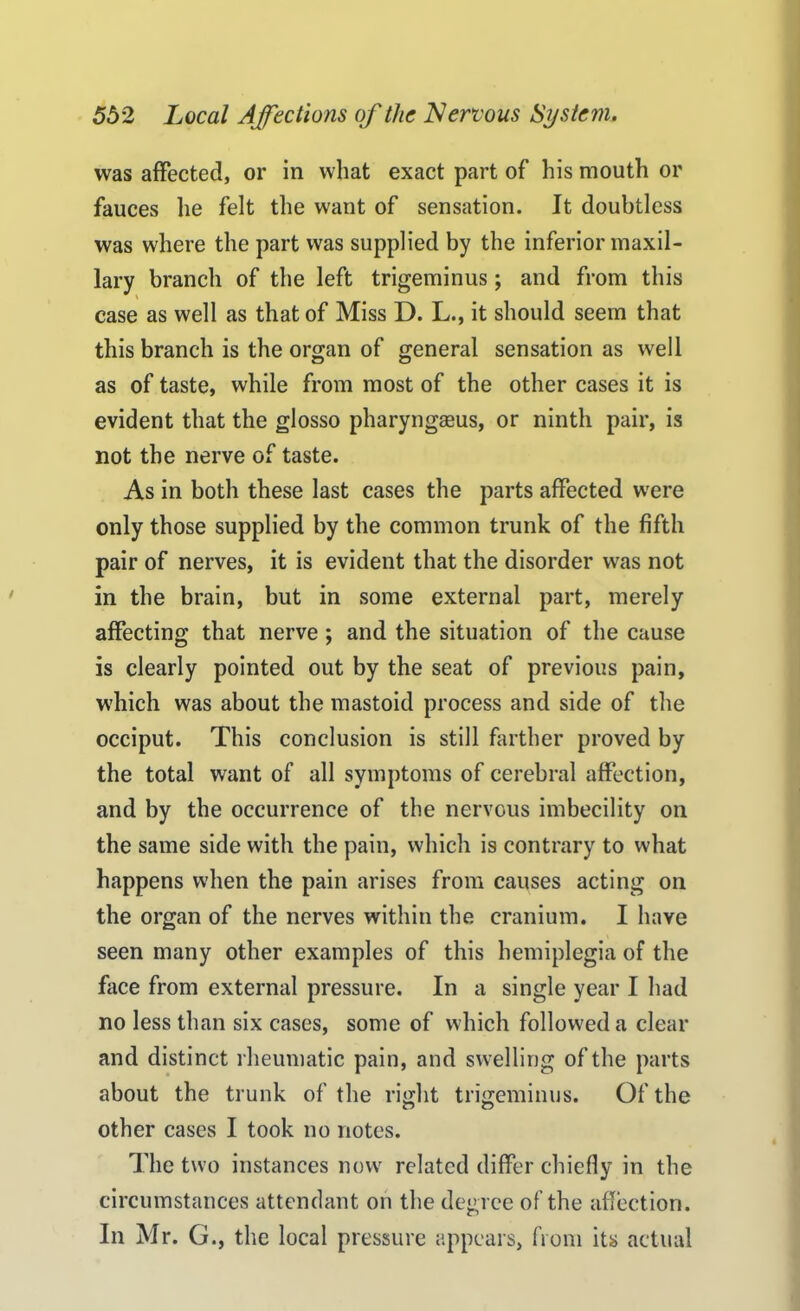 was affected, or in what exact part of his mouth or fauces he felt the want of sensation. It doubtless was where the part was supplied by the inferior maxil- lary branch of the left trigeminus ; and from this case as well as that of Miss D. L., it should seem that this branch is the organ of general sensation as well as of taste, while from most of the other cases it is evident that the glosso pharyngaeus, or ninth pair, is not the nerve of taste. As in both these last cases the parts affected were only those supplied by the common trunk of the fifth pair of nerves, it is evident that the disorder was not in the brain, but in some external part, merely affecting that nerve; and the situation of the cause is clearly pointed out by the seat of previous pain, which was about the mastoid process and side of the occiput. This conclusion is still farther proved by the total want of all symptoms of cerebral affection, and by the occurrence of the nervous imbecility on the same side with the pain, which is contrary to what happens when the pain arises from causes acting on the organ of the nerves within the cranium. I have seen many other examples of this hemiplegia of the face from external pressure. In a single year I had no less than six cases, some of which followed a clear and distinct rheumatic pain, and swelling of the parts about the trunk of the right trigeminus. Of the other cases I took no notes. The two instances now related differ chiefly in the circumstances attendant on the degree of the affection. In Mr. G., the local pressure appears, from its actual